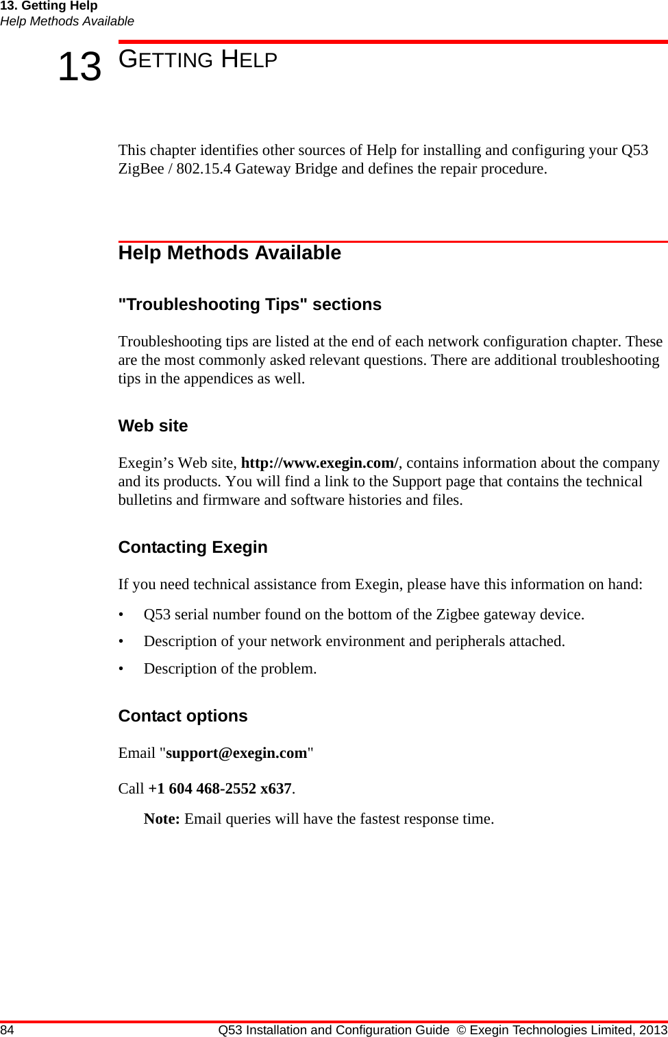 84 Q53 Installation and Configuration Guide © Exegin Technologies Limited, 201313. Getting HelpHelp Methods Available13 GETTING HELPThis chapter identifies other sources of Help for installing and configuring your Q53 ZigBee / 802.15.4 Gateway Bridge and defines the repair procedure.Help Methods Available&quot;Troubleshooting Tips&quot; sectionsTroubleshooting tips are listed at the end of each network configuration chapter. These are the most commonly asked relevant questions. There are additional troubleshooting tips in the appendices as well.Web siteExegin’s Web site, http://www.exegin.com/, contains information about the company and its products. You will find a link to the Support page that contains the technical bulletins and firmware and software histories and files. Contacting ExeginIf you need technical assistance from Exegin, please have this information on hand:• Q53 serial number found on the bottom of the Zigbee gateway device.• Description of your network environment and peripherals attached.• Description of the problem.Contact optionsEmail &quot;support@exegin.com&quot;Call +1 604 468-2552 x637.Note: Email queries will have the fastest response time.