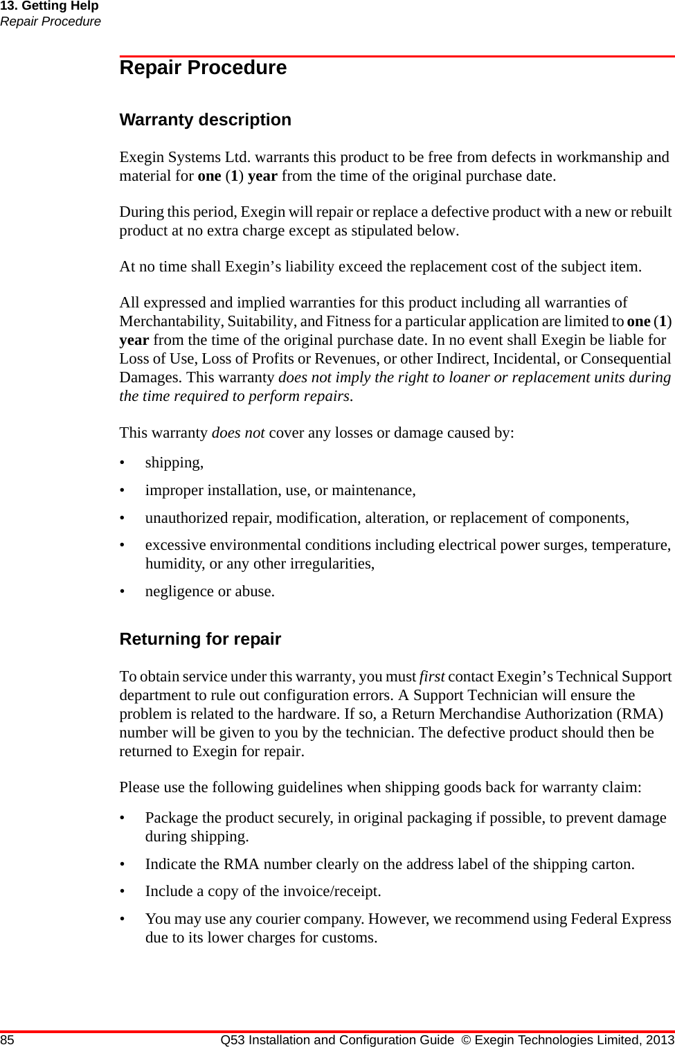 85 Q53 Installation and Configuration Guide © Exegin Technologies Limited, 201313. Getting HelpRepair ProcedureRepair ProcedureWarranty descriptionExegin Systems Ltd. warrants this product to be free from defects in workmanship and material for one (1) year from the time of the original purchase date. During this period, Exegin will repair or replace a defective product with a new or rebuilt product at no extra charge except as stipulated below. At no time shall Exegin’s liability exceed the replacement cost of the subject item.All expressed and implied warranties for this product including all warranties of Merchantability, Suitability, and Fitness for a particular application are limited to one (1) year from the time of the original purchase date. In no event shall Exegin be liable for Loss of Use, Loss of Profits or Revenues, or other Indirect, Incidental, or Consequential Damages. This warranty does not imply the right to loaner or replacement units during the time required to perform repairs.This warranty does not cover any losses or damage caused by:• shipping,• improper installation, use, or maintenance,• unauthorized repair, modification, alteration, or replacement of components,• excessive environmental conditions including electrical power surges, temperature, humidity, or any other irregularities,• negligence or abuse.Returning for repairTo obtain service under this warranty, you must first contact Exegin’s Technical Support department to rule out configuration errors. A Support Technician will ensure the problem is related to the hardware. If so, a Return Merchandise Authorization (RMA) number will be given to you by the technician. The defective product should then be returned to Exegin for repair. Please use the following guidelines when shipping goods back for warranty claim:• Package the product securely, in original packaging if possible, to prevent damage during shipping.• Indicate the RMA number clearly on the address label of the shipping carton.• Include a copy of the invoice/receipt.• You may use any courier company. However, we recommend using Federal Express due to its lower charges for customs.