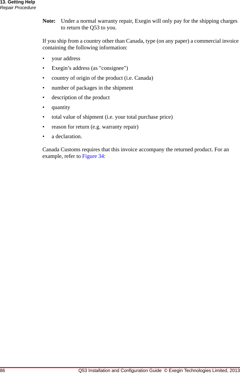 86 Q53 Installation and Configuration Guide © Exegin Technologies Limited, 201313. Getting HelpRepair ProcedureNote: Under a normal warranty repair, Exegin will only pay for the shipping charges to return the Q53 to you.If you ship from a country other than Canada, type (on any paper) a commercial invoice containing the following information: • your address• Exegin’s address (as &quot;consignee&quot;)• country of origin of the product (i.e. Canada)• number of packages in the shipment• description of the product• quantity• total value of shipment (i.e. your total purchase price)• reason for return (e.g. warranty repair)• a declaration.Canada Customs requires that this invoice accompany the returned product. For an example, refer to Figure 34: