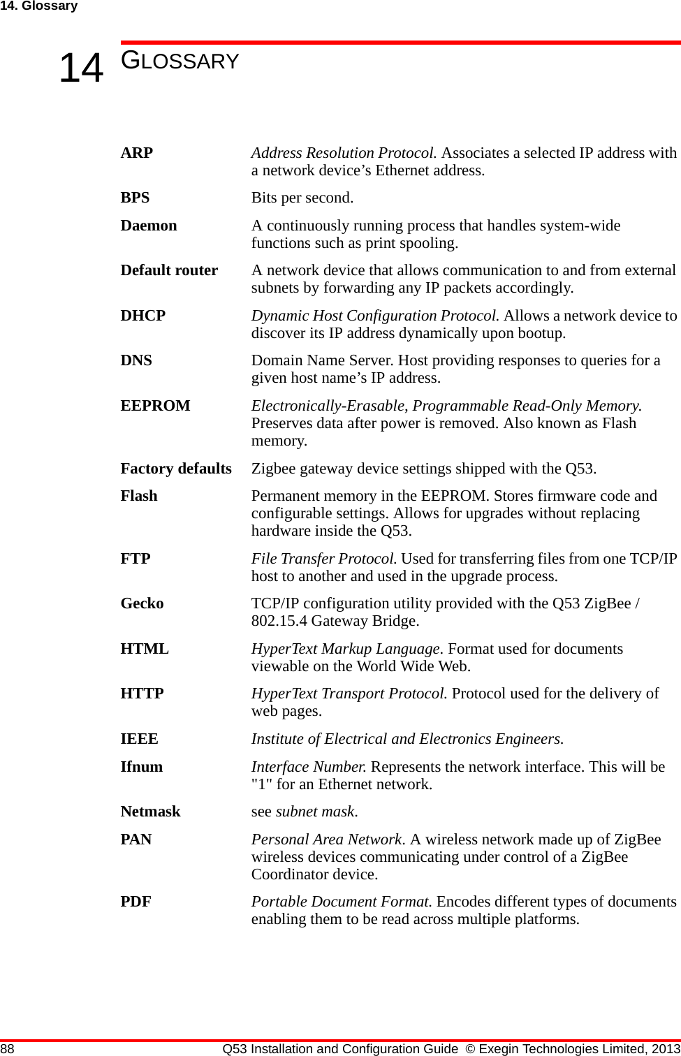 88 Q53 Installation and Configuration Guide © Exegin Technologies Limited, 201314. Glossary14 GLOSSARYARP Address Resolution Protocol. Associates a selected IP address with a network device’s Ethernet address.BPS Bits per second.Daemon A continuously running process that handles system-wide functions such as print spooling.Default router A network device that allows communication to and from external subnets by forwarding any IP packets accordingly.DHCP Dynamic Host Configuration Protocol. Allows a network device to discover its IP address dynamically upon bootup. DNS Domain Name Server. Host providing responses to queries for a given host name’s IP address. EEPROM Electronically-Erasable, Programmable Read-Only Memory. Preserves data after power is removed. Also known as Flash memory.Factory defaults Zigbee gateway device settings shipped with the Q53.Flash Permanent memory in the EEPROM. Stores firmware code and configurable settings. Allows for upgrades without replacing hardware inside the Q53.FTP File Transfer Protocol. Used for transferring files from one TCP/IP host to another and used in the upgrade process.Gecko TCP/IP configuration utility provided with the Q53 ZigBee / 802.15.4 Gateway Bridge.HTML HyperText Markup Language. Format used for documents viewable on the World Wide Web.HTTP HyperText Transport Protocol. Protocol used for the delivery of web pages.IEEE Institute of Electrical and Electronics Engineers.Ifnum Interface Number. Represents the network interface. This will be &quot;1&quot; for an Ethernet network.Netmask see subnet mask.PAN Personal Area Network. A wireless network made up of ZigBee wireless devices communicating under control of a ZigBee Coordinator device.PDF Portable Document Format. Encodes different types of documents enabling them to be read across multiple platforms. 