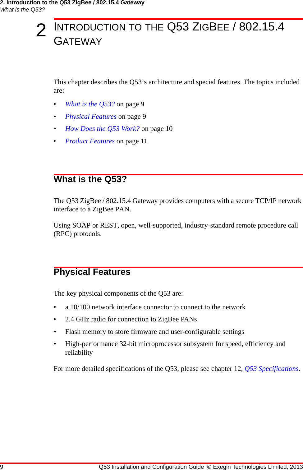 2. Introduction to the Q53 ZigBee / 802.15.4 GatewayWhat is the Q53?9 Q53 Installation and Configuration Guide © Exegin Technologies Limited, 20132INTRODUCTION TO THE Q53 ZIGBEE / 802.15.4 GATEWAYThis chapter describes the Q53’s architecture and special features. The topics included are:•What is the Q53? on page 9•Physical Features on page 9•How Does the Q53 Work? on page 10•Product Features on page 11What is the Q53?The Q53 ZigBee / 802.15.4 Gateway provides computers with a secure TCP/IP network interface to a ZigBee PAN.Using SOAP or REST, open, well-supported, industry-standard remote procedure call (RPC) protocols.Physical FeaturesThe key physical components of the Q53 are:• a 10/100 network interface connector to connect to the network• 2.4 GHz radio for connection to ZigBee PANs• Flash memory to store firmware and user-configurable settings• High-performance 32-bit microprocessor subsystem for speed, efficiency and reliabilityFor more detailed specifications of the Q53, please see chapter 12, Q53 Specifications.