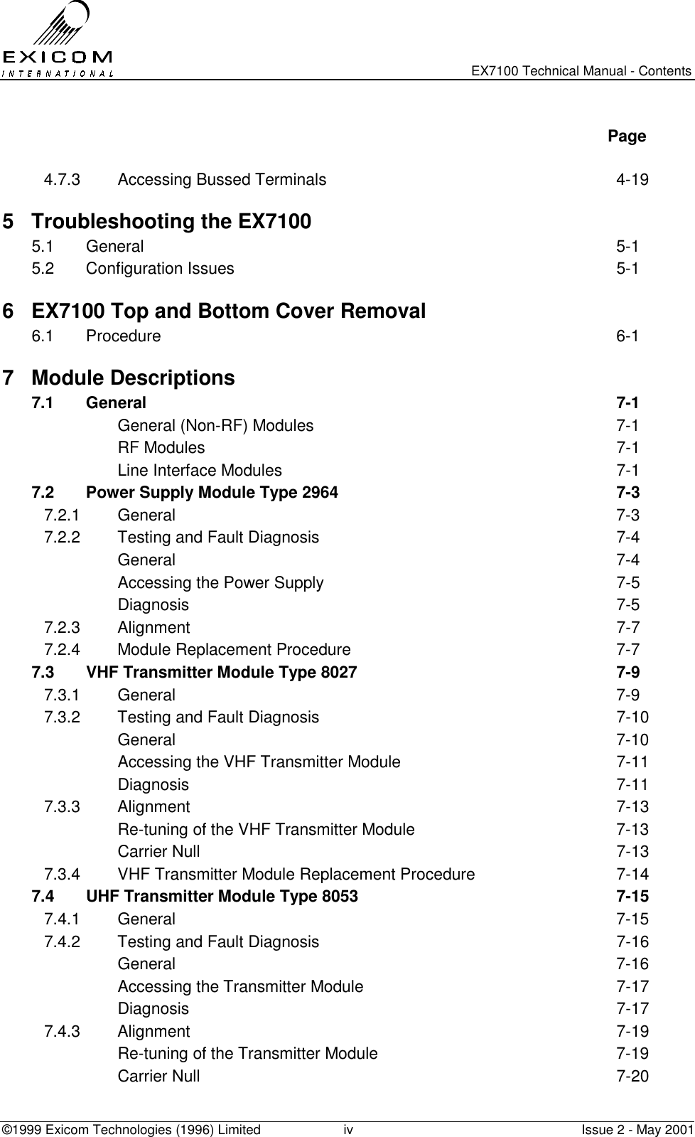   EX7100 Technical Manual - Contents ©1999 Exicom Technologies (1996) Limited  iv  Issue 2 - May 2001   Page  4.7.3 Accessing Bussed Terminals  4-19 5  Troubleshooting the EX7100 5.1 General  5-1 5.2 Configuration Issues  5-1 6  EX7100 Top and Bottom Cover Removal 6.1 Procedure  6-1 7 Module Descriptions 7.1 General  7-1  General (Non-RF) Modules  7-1  RF Modules  7-1   Line Interface Modules  7-1 7.2  Power Supply Module Type 2964  7-3 7.2.1 General  7-3 7.2.2  Testing and Fault Diagnosis  7-4  General  7-4   Accessing the Power Supply  7-5  Diagnosis  7-5 7.2.3 Alignment  7-7 7.2.4  Module Replacement Procedure  7-7 7.3  VHF Transmitter Module Type 8027  7-9 7.3.1 General  7-9 7.3.2  Testing and Fault Diagnosis  7-10  General  7-10   Accessing the VHF Transmitter Module  7-11  Diagnosis  7-11 7.3.3 Alignment  7-13   Re-tuning of the VHF Transmitter Module  7-13  Carrier Null  7-13 7.3.4  VHF Transmitter Module Replacement Procedure  7-14 7.4  UHF Transmitter Module Type 8053  7-15 7.4.1 General  7-15 7.4.2  Testing and Fault Diagnosis  7-16  General  7-16   Accessing the Transmitter Module  7-17  Diagnosis  7-17 7.4.3 Alignment  7-19   Re-tuning of the Transmitter Module  7-19  Carrier Null  7-20 
