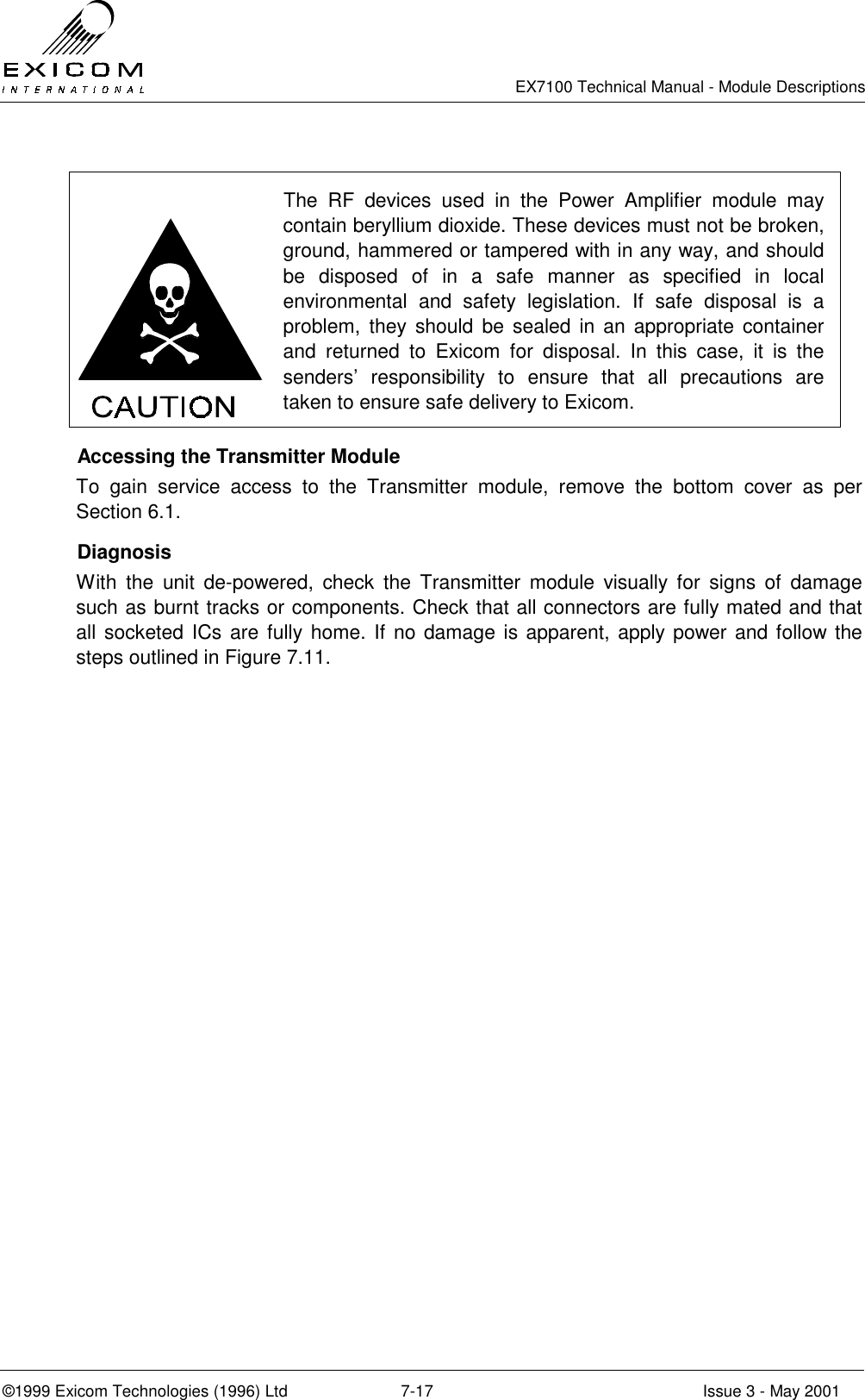   EX7100 Technical Manual - Module Descriptions  ©1999 Exicom Technologies (1996) Ltd  7-17  Issue 3 - May 2001   The RF devices used in the Power Amplifier module may contain beryllium dioxide. These devices must not be broken, ground, hammered or tampered with in any way, and should be disposed of in a safe manner as specified in local environmental and safety legislation. If safe disposal is a problem, they should be sealed in an appropriate container and returned to Exicom for disposal. In this case, it is the senders’ responsibility to ensure that all precautions are taken to ensure safe delivery to Exicom.   Accessing the Transmitter Module To gain service access to the Transmitter module, remove the bottom cover as per Section 6.1.  Diagnosis With the unit de-powered, check the Transmitter module visually for signs of damage such as burnt tracks or components. Check that all connectors are fully mated and that all socketed ICs are fully home. If no damage is apparent, apply power and follow the steps outlined in Figure 7.11.  
