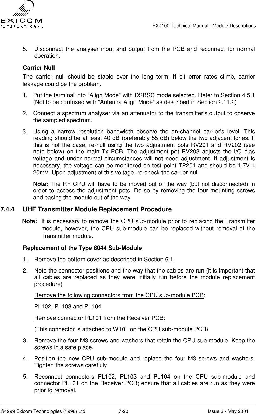   EX7100 Technical Manual - Module Descriptions  ©1999 Exicom Technologies (1996) Ltd  7-20  Issue 3 - May 2001 5.  Disconnect the analyser input and output from the PCB and reconnect for normal operation.  Carrier Null The carrier null should be stable over the long term. If bit error rates climb, carrier leakage could be the problem. 1.  Put the terminal into “Align Mode” with DSBSC mode selected. Refer to Section 4.5.1 (Not to be confused with “Antenna Align Mode” as described in Section 2.11.2) 2.  Connect a spectrum analyser via an attenuator to the transmitter’s output to observe the sampled spectrum. 3.  Using a narrow resolution bandwidth observe the on-channel carrier’s level. This reading should be at least 40 dB (preferably 55 dB) below the two adjacent tones. If this is not the case, re-null using the two adjustment pots RV201 and RV202 (see note below) on the main Tx PCB. The adjustment pot RV203 adjusts the I/Q bias voltage and under normal circumstances will not need adjustment. If adjustment is necessary, the voltage can be monitored on test point TP201 and should be 1.7V ± 20mV. Upon adjustment of this voltage, re-check the carrier null. Note: The RF CPU will have to be moved out of the way (but not disconnected) in order to access the adjustment pots. Do so by removing the four mounting screws and easing the module out of the way. 7.4.4  UHF Transmitter Module Replacement Procedure Note:  It is necessary to remove the CPU sub-module prior to replacing the Transmitter module, however, the CPU sub-module can be replaced without removal of the Transmitter module.   Replacement of the Type 8044 Sub-Module  1.  Remove the bottom cover as described in Section 6.1. 2.  Note the connector positions and the way that the cables are run (it is important that all cables are replaced as they were initially run before the module replacement procedure)  Remove the following connectors from the CPU sub-module PCB: PL102, PL103 and PL104 Remove connector PL101 from the Receiver PCB: (This connector is attached to W101 on the CPU sub-module PCB) 3.  Remove the four M3 screws and washers that retain the CPU sub-module. Keep the screws in a safe place. 4.  Position the new CPU sub-module and replace the four M3 screws and washers. Tighten the screws carefully 5.  Reconnect connectors PL102, PL103 and PL104 on the CPU sub-module and connector PL101 on the Receiver PCB; ensure that all cables are run as they were prior to removal. 