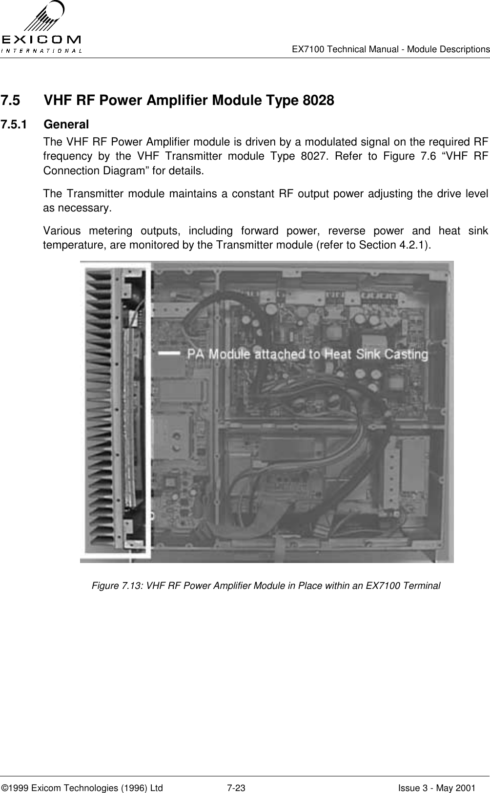   EX7100 Technical Manual - Module Descriptions  ©1999 Exicom Technologies (1996) Ltd  7-23  Issue 3 - May 2001 7.5  VHF RF Power Amplifier Module Type 8028 7.5.1 General The VHF RF Power Amplifier module is driven by a modulated signal on the required RF frequency by the VHF Transmitter module Type 8027. Refer to Figure 7.6 “VHF RF Connection Diagram” for details. The Transmitter module maintains a constant RF output power adjusting the drive level as necessary. Various metering outputs, including forward power, reverse power and heat sink temperature, are monitored by the Transmitter module (refer to Section 4.2.1).  Figure 7.13: VHF RF Power Amplifier Module in Place within an EX7100 Terminal 