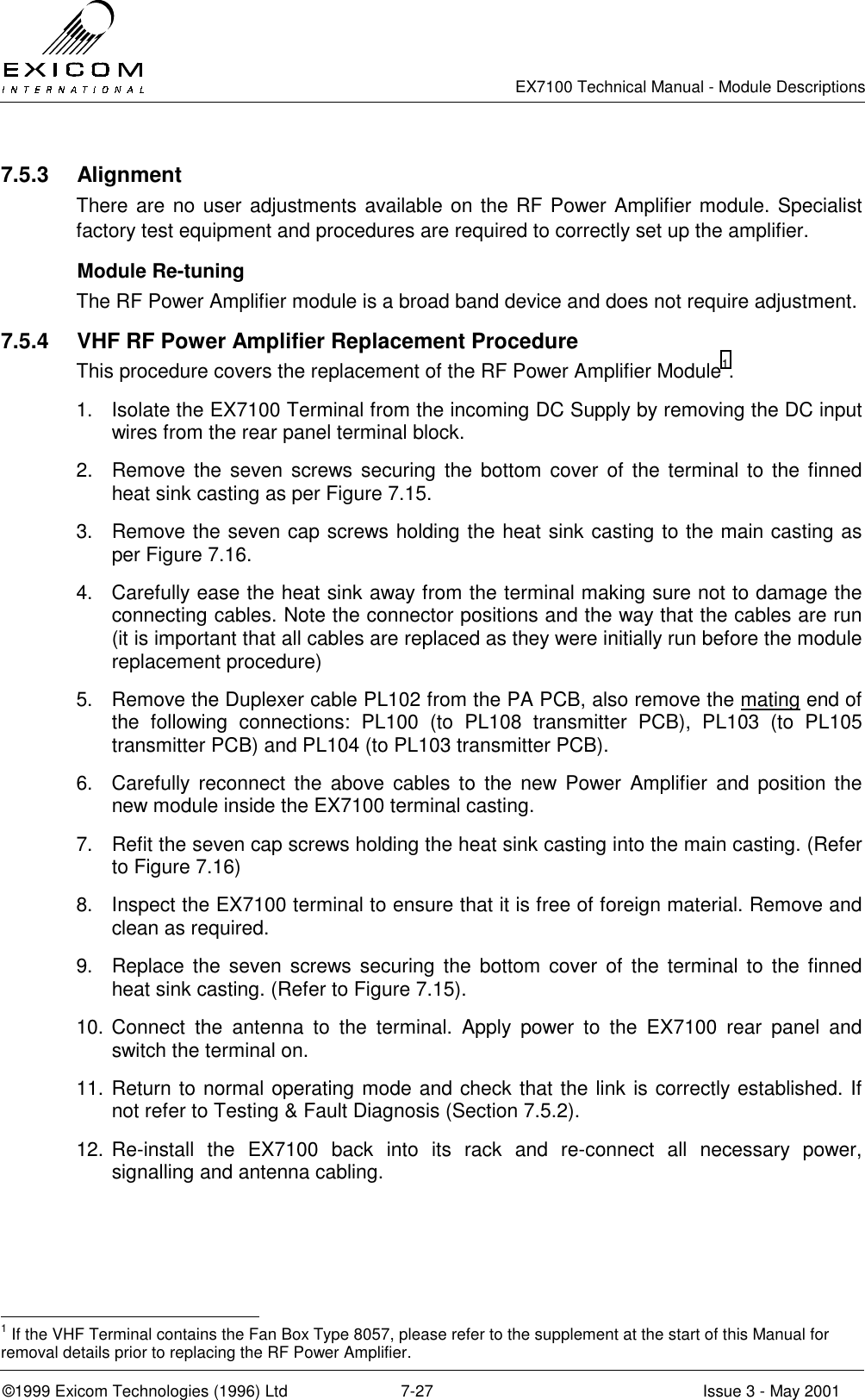   EX7100 Technical Manual - Module Descriptions  ©1999 Exicom Technologies (1996) Ltd  7-27  Issue 3 - May 2001 7.5.3 Alignment There are no user adjustments available on the RF Power Amplifier module. Specialist factory test equipment and procedures are required to correctly set up the amplifier.   Module Re-tuning  The RF Power Amplifier module is a broad band device and does not require adjustment. 7.5.4  VHF RF Power Amplifier Replacement Procedure This procedure covers the replacement of the RF Power Amplifier Module1. 1.  Isolate the EX7100 Terminal from the incoming DC Supply by removing the DC input wires from the rear panel terminal block. 2.  Remove the seven screws securing the bottom cover of the terminal to the finned heat sink casting as per Figure 7.15. 3.  Remove the seven cap screws holding the heat sink casting to the main casting as per Figure 7.16. 4.  Carefully ease the heat sink away from the terminal making sure not to damage the connecting cables. Note the connector positions and the way that the cables are run (it is important that all cables are replaced as they were initially run before the module replacement procedure) 5.  Remove the Duplexer cable PL102 from the PA PCB, also remove the mating end of the following connections: PL100 (to PL108 transmitter PCB), PL103 (to PL105 transmitter PCB) and PL104 (to PL103 transmitter PCB). 6.  Carefully reconnect the above cables to the new Power Amplifier and position the new module inside the EX7100 terminal casting.  7.  Refit the seven cap screws holding the heat sink casting into the main casting. (Refer to Figure 7.16) 8.  Inspect the EX7100 terminal to ensure that it is free of foreign material. Remove and clean as required. 9.  Replace the seven screws securing the bottom cover of the terminal to the finned heat sink casting. (Refer to Figure 7.15). 10. Connect the antenna to the terminal. Apply power to the EX7100 rear panel and switch the terminal on. 11. Return to normal operating mode and check that the link is correctly established. If not refer to Testing &amp; Fault Diagnosis (Section 7.5.2). 12. Re-install the EX7100 back into its rack and re-connect all necessary power, signalling and antenna cabling.                                                 1 If the VHF Terminal contains the Fan Box Type 8057, please refer to the supplement at the start of this Manual for removal details prior to replacing the RF Power Amplifier. 