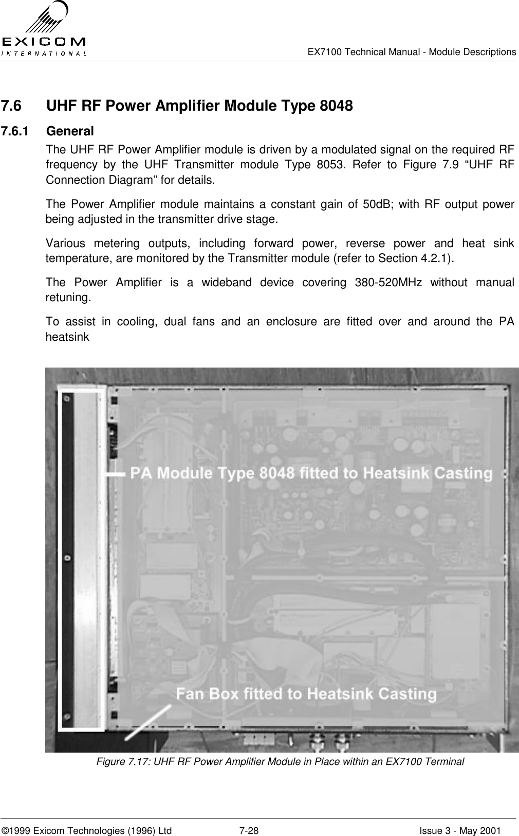   EX7100 Technical Manual - Module Descriptions  ©1999 Exicom Technologies (1996) Ltd  7-28  Issue 3 - May 2001 7.6  UHF RF Power Amplifier Module Type 8048 7.6.1 General The UHF RF Power Amplifier module is driven by a modulated signal on the required RF frequency by the UHF Transmitter module Type 8053. Refer to Figure 7.9 “UHF RF Connection Diagram” for details. The Power Amplifier module maintains a constant gain of 50dB; with RF output power being adjusted in the transmitter drive stage. Various metering outputs, including forward power, reverse power and heat sink temperature, are monitored by the Transmitter module (refer to Section 4.2.1). The Power Amplifier is a wideband device covering 380-520MHz without manual retuning. To assist in cooling, dual fans and an enclosure are fitted over and around the PA heatsink   Figure 7.17: UHF RF Power Amplifier Module in Place within an EX7100 Terminal 