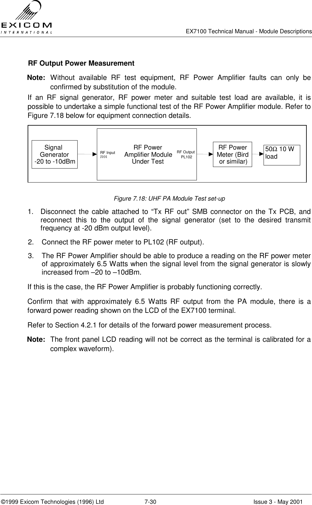   EX7100 Technical Manual - Module Descriptions  ©1999 Exicom Technologies (1996) Ltd  7-30  Issue 3 - May 2001   RF Output Power Measurement Note: Without available RF test equipment, RF Power Amplifier faults can only be confirmed by substitution of the module. If an RF signal generator, RF power meter and suitable test load are available, it is possible to undertake a simple functional test of the RF Power Amplifier module. Refer to Figure 7.18 below for equipment connection details. SignalGenerator-20 to -10dBmRF PowerAmplifier ModuleUnder TestRF PowerMeter (Birdor similar) 50Ω 10 W loadRF InputJ101RF OutputPL102 Figure 7.18: UHF PA Module Test set-up 1.  Disconnect the cable attached to “Tx RF out” SMB connector on the Tx PCB, and reconnect this to the output of the signal generator (set to the desired transmit frequency at -20 dBm output level). 2.  Connect the RF power meter to PL102 (RF output). 3.  The RF Power Amplifier should be able to produce a reading on the RF power meter of approximately 6.5 Watts when the signal level from the signal generator is slowly increased from –20 to –10dBm. If this is the case, the RF Power Amplifier is probably functioning correctly. Confirm that with approximately 6.5 Watts RF output from the PA module, there is a forward power reading shown on the LCD of the EX7100 terminal. Refer to Section 4.2.1 for details of the forward power measurement process. Note:  The front panel LCD reading will not be correct as the terminal is calibrated for a complex waveform). 