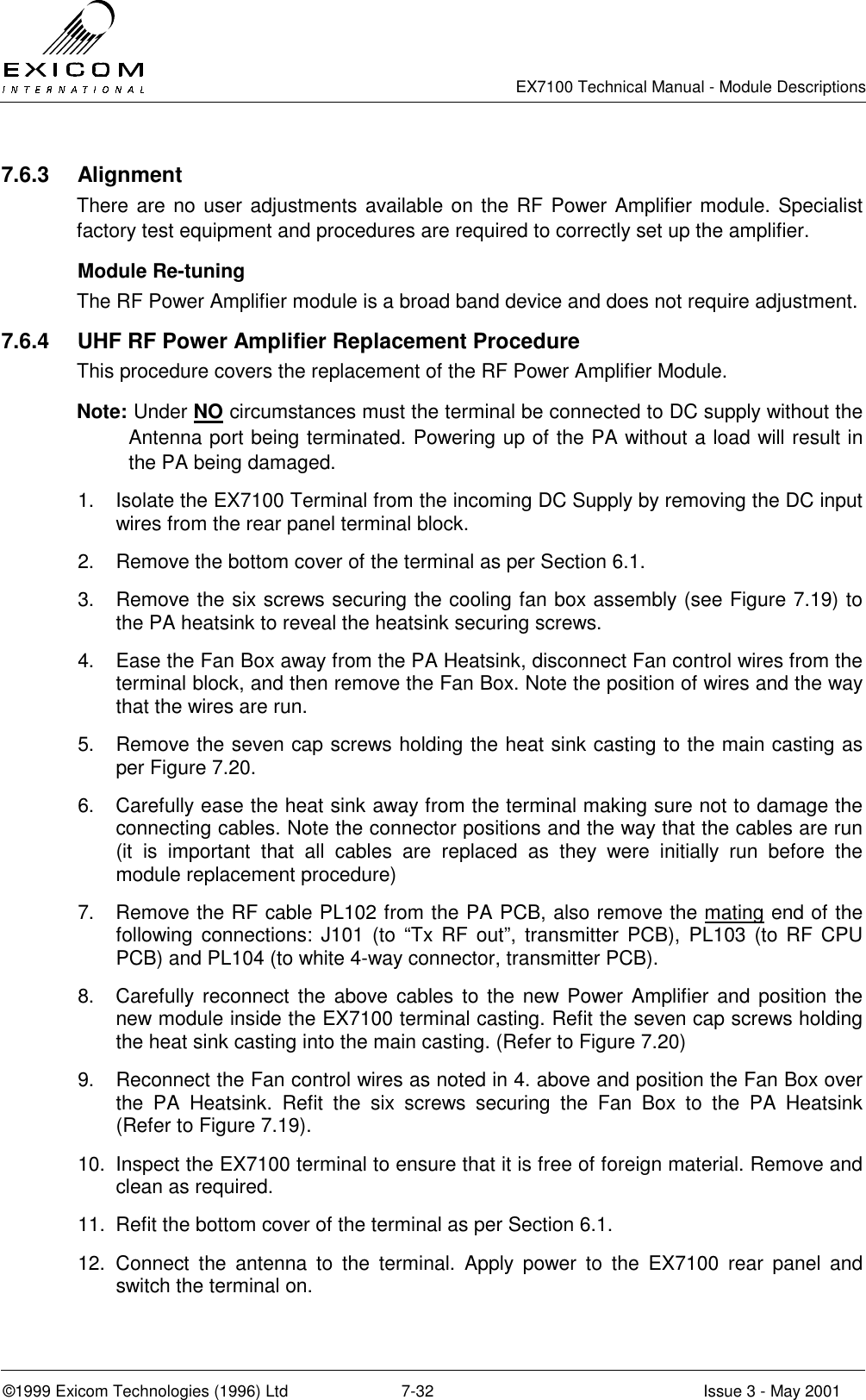   EX7100 Technical Manual - Module Descriptions  ©1999 Exicom Technologies (1996) Ltd  7-32  Issue 3 - May 2001 7.6.3 Alignment There are no user adjustments available on the RF Power Amplifier module. Specialist factory test equipment and procedures are required to correctly set up the amplifier.   Module Re-tuning  The RF Power Amplifier module is a broad band device and does not require adjustment. 7.6.4  UHF RF Power Amplifier Replacement Procedure This procedure covers the replacement of the RF Power Amplifier Module. Note: Under NO circumstances must the terminal be connected to DC supply without the Antenna port being terminated. Powering up of the PA without a load will result in the PA being damaged. 1.  Isolate the EX7100 Terminal from the incoming DC Supply by removing the DC input wires from the rear panel terminal block. 2.  Remove the bottom cover of the terminal as per Section 6.1. 3.  Remove the six screws securing the cooling fan box assembly (see Figure 7.19) to the PA heatsink to reveal the heatsink securing screws. 4.  Ease the Fan Box away from the PA Heatsink, disconnect Fan control wires from the terminal block, and then remove the Fan Box. Note the position of wires and the way that the wires are run. 5.  Remove the seven cap screws holding the heat sink casting to the main casting as per Figure 7.20. 6.  Carefully ease the heat sink away from the terminal making sure not to damage the connecting cables. Note the connector positions and the way that the cables are run (it is important that all cables are replaced as they were initially run before the module replacement procedure) 7.  Remove the RF cable PL102 from the PA PCB, also remove the mating end of the following connections: J101 (to “Tx RF out”, transmitter PCB), PL103 (to RF CPU PCB) and PL104 (to white 4-way connector, transmitter PCB). 8.  Carefully reconnect the above cables to the new Power Amplifier and position the new module inside the EX7100 terminal casting. Refit the seven cap screws holding the heat sink casting into the main casting. (Refer to Figure 7.20) 9.  Reconnect the Fan control wires as noted in 4. above and position the Fan Box over the PA Heatsink. Refit the six screws securing the Fan Box to the PA Heatsink (Refer to Figure 7.19). 10.  Inspect the EX7100 terminal to ensure that it is free of foreign material. Remove and clean as required. 11.  Refit the bottom cover of the terminal as per Section 6.1. 12. Connect the antenna to the terminal. Apply power to the EX7100 rear panel and switch the terminal on.  