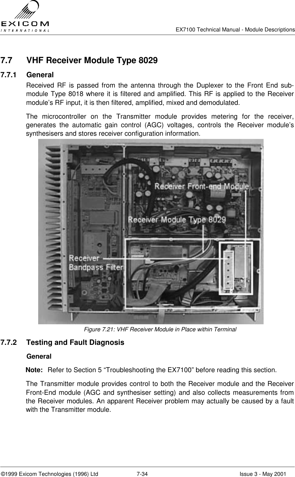   EX7100 Technical Manual - Module Descriptions  ©1999 Exicom Technologies (1996) Ltd  7-34  Issue 3 - May 2001 7.7  VHF Receiver Module Type 8029 7.7.1 General Received RF is passed from the antenna through the Duplexer to the Front End sub-module Type 8018 where it is filtered and amplified. This RF is applied to the Receiver module’s RF input, it is then filtered, amplified, mixed and demodulated. The microcontroller on the Transmitter module provides metering for the receiver, generates the automatic gain control (AGC) voltages, controls the Receiver module’s synthesisers and stores receiver configuration information. Figure 7.21: VHF Receiver Module in Place within Terminal 7.7.2  Testing and Fault Diagnosis  General Note:  Refer to Section 5 “Troubleshooting the EX7100” before reading this section. The Transmitter module provides control to both the Receiver module and the Receiver Front-End module (AGC and synthesiser setting) and also collects measurements from the Receiver modules. An apparent Receiver problem may actually be caused by a fault with the Transmitter module.  