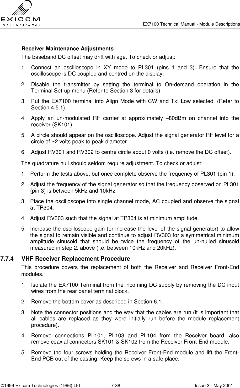   EX7100 Technical Manual - Module Descriptions  ©1999 Exicom Technologies (1996) Ltd  7-38  Issue 3 - May 2001   Receiver Maintenance Adjustments The baseband DC offset may drift with age. To check or adjust: 1.  Connect an oscilloscope in XY mode to PL301 (pins 1 and 3). Ensure that the oscilloscope is DC coupled and centred on the display. 2.  Disable the transmitter by setting the terminal to On-demand operation in the Terminal Set-up menu (Refer to Section 3 for details). 3.  Put the EX7100 terminal into Align Mode with CW and Tx: Low selected. (Refer to Section 4.5.1). 4.  Apply an un-modulated RF carrier at approximately –80dBm on channel into the receiver (SK101) 5.  A circle should appear on the oscilloscope. Adjust the signal generator RF level for a circle of ~2 volts peak to peak diameter. 6.  Adjust RV301 and RV302 to centre circle about 0 volts (i.e. remove the DC offset). The quadrature null should seldom require adjustment. To check or adjust: 1.  Perform the tests above, but once complete observe the frequency of PL301 (pin 1). 2.  Adjust the frequency of the signal generator so that the frequency observed on PL301 (pin 3) is between 5kHz and 10kHz. 3.  Place the oscilloscope into single channel mode, AC coupled and observe the signal at TP304. 4.  Adjust RV303 such that the signal at TP304 is at minimum amplitude. 5.  Increase the oscilloscope gain (or increase the level of the signal generator) to allow the signal to remain visible and continue to adjust RV303 for a symmetrical minimum amplitude sinusoid that should be twice the frequency of the un-nulled sinusoid measured in step 2. above (i.e. between 10kHz and 20kHz). 7.7.4  VHF Receiver Replacement Procedure This procedure covers the replacement of both the Receiver and Receiver Front-End modules. 1.  Isolate the EX7100 Terminal from the incoming DC supply by removing the DC input wires from the rear panel terminal block. 2.  Remove the bottom cover as described in Section 6.1. 3.  Note the connector positions and the way that the cables are run (it is important that all cables are replaced as they were initially run before the module replacement procedure). 4.  Remove connections PL101, PL103 and PL104 from the Receiver board, also remove coaxial connectors SK101 &amp; SK102 from the Receiver Front-End module. 5.  Remove the four screws holding the Receiver Front-End module and lift the Front-End PCB out of the casting. Keep the screws in a safe place. 