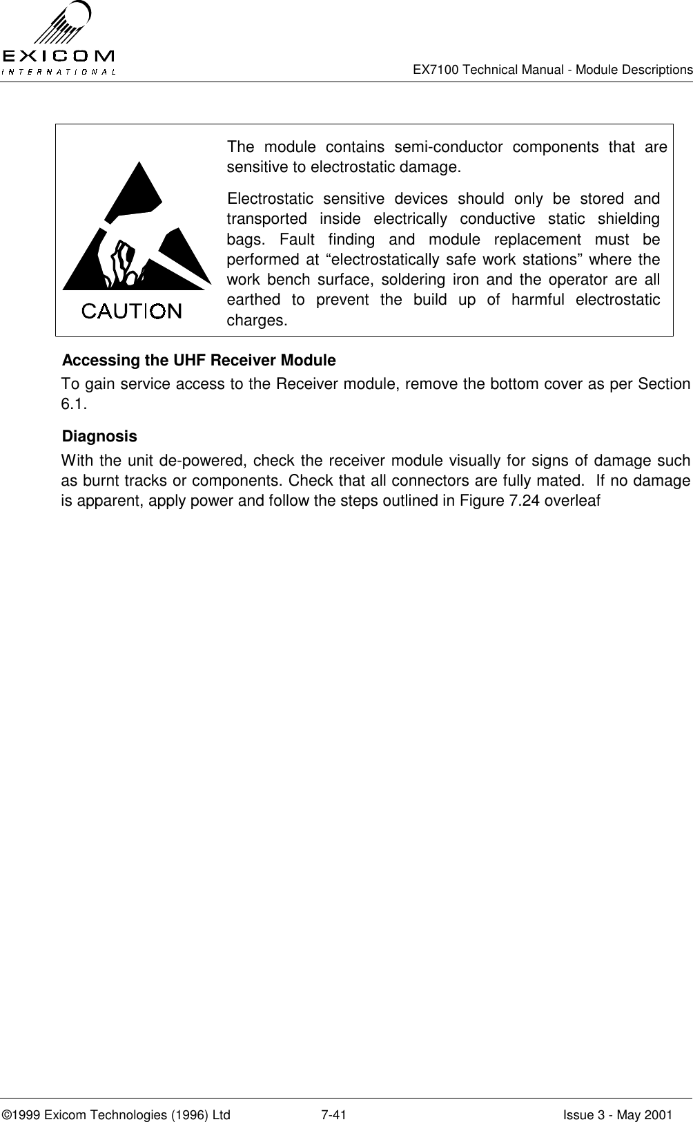   EX7100 Technical Manual - Module Descriptions  ©1999 Exicom Technologies (1996) Ltd  7-41  Issue 3 - May 2001  The module contains semi-conductor components that are sensitive to electrostatic damage. Electrostatic sensitive devices should only be stored and transported inside electrically conductive static shielding bags. Fault finding and module replacement must be performed at “electrostatically safe work stations” where the work bench surface, soldering iron and the operator are all earthed to prevent the build up of harmful electrostatic charges.   Accessing the UHF Receiver Module To gain service access to the Receiver module, remove the bottom cover as per Section 6.1.  Diagnosis With the unit de-powered, check the receiver module visually for signs of damage such as burnt tracks or components. Check that all connectors are fully mated.  If no damage is apparent, apply power and follow the steps outlined in Figure 7.24 overleaf  