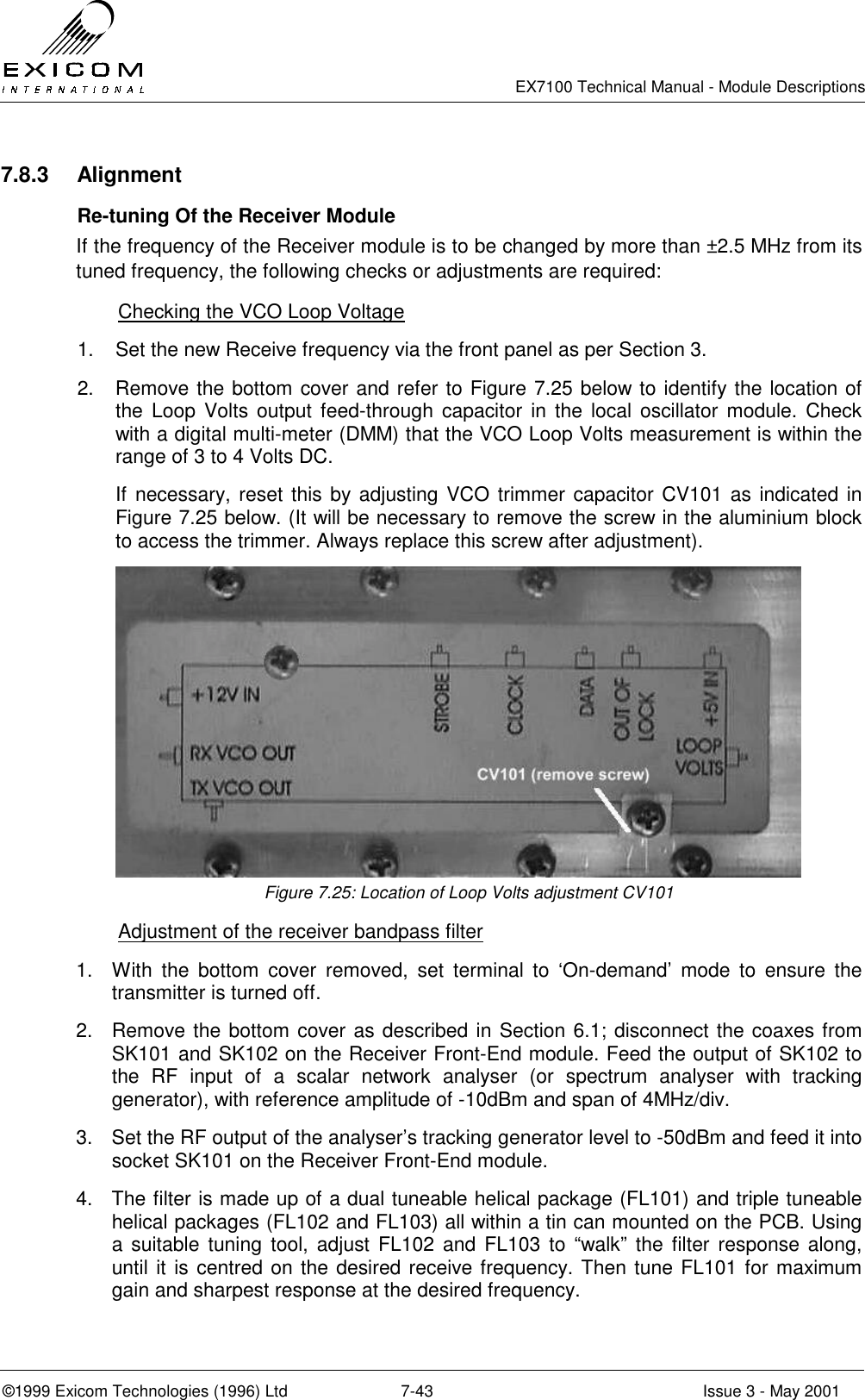   EX7100 Technical Manual - Module Descriptions  ©1999 Exicom Technologies (1996) Ltd  7-43  Issue 3 - May 2001 7.8.3 Alignment   Re-tuning Of the Receiver Module If the frequency of the Receiver module is to be changed by more than ±2.5 MHz from its tuned frequency, the following checks or adjustments are required:   Checking the VCO Loop Voltage 1.  Set the new Receive frequency via the front panel as per Section 3. 2.  Remove the bottom cover and refer to Figure 7.25 below to identify the location of the Loop Volts output feed-through capacitor in the local oscillator module. Check with a digital multi-meter (DMM) that the VCO Loop Volts measurement is within the range of 3 to 4 Volts DC. If necessary, reset this by adjusting VCO trimmer capacitor CV101 as indicated in Figure 7.25 below. (It will be necessary to remove the screw in the aluminium block to access the trimmer. Always replace this screw after adjustment).  Figure 7.25: Location of Loop Volts adjustment CV101   Adjustment of the receiver bandpass filter 1.  With the bottom cover removed, set terminal to ‘On-demand’ mode to ensure the transmitter is turned off. 2.  Remove the bottom cover as described in Section 6.1; disconnect the coaxes from SK101 and SK102 on the Receiver Front-End module. Feed the output of SK102 to the RF input of a scalar network analyser (or spectrum analyser with tracking generator), with reference amplitude of -10dBm and span of 4MHz/div. 3.  Set the RF output of the analyser’s tracking generator level to -50dBm and feed it into socket SK101 on the Receiver Front-End module. 4.  The filter is made up of a dual tuneable helical package (FL101) and triple tuneable helical packages (FL102 and FL103) all within a tin can mounted on the PCB. Using a suitable tuning tool, adjust FL102 and FL103 to “walk” the filter response along, until it is centred on the desired receive frequency. Then tune FL101 for maximum gain and sharpest response at the desired frequency. 
