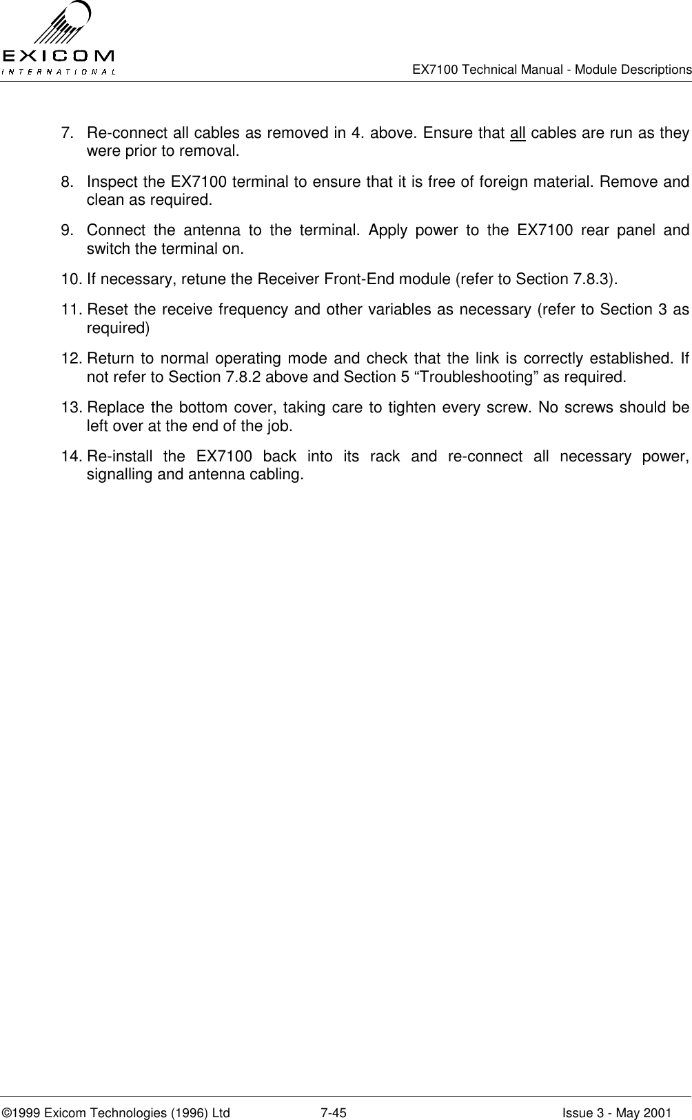   EX7100 Technical Manual - Module Descriptions  ©1999 Exicom Technologies (1996) Ltd  7-45  Issue 3 - May 2001 7.  Re-connect all cables as removed in 4. above. Ensure that all cables are run as they were prior to removal. 8.  Inspect the EX7100 terminal to ensure that it is free of foreign material. Remove and clean as required. 9.  Connect the antenna to the terminal. Apply power to the EX7100 rear panel and switch the terminal on.  10. If necessary, retune the Receiver Front-End module (refer to Section 7.8.3). 11. Reset the receive frequency and other variables as necessary (refer to Section 3 as required) 12. Return to normal operating mode and check that the link is correctly established. If not refer to Section 7.8.2 above and Section 5 “Troubleshooting” as required. 13. Replace the bottom cover, taking care to tighten every screw. No screws should be left over at the end of the job. 14. Re-install the EX7100 back into its rack and re-connect all necessary power, signalling and antenna cabling. 