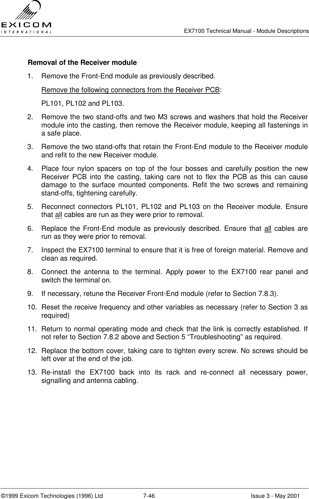   EX7100 Technical Manual - Module Descriptions  ©1999 Exicom Technologies (1996) Ltd  7-46  Issue 3 - May 2001   Removal of the Receiver module  1.  Remove the Front-End module as previously described. Remove the following connectors from the Receiver PCB: PL101, PL102 and PL103. 2.  Remove the two stand-offs and two M3 screws and washers that hold the Receiver module into the casting, then remove the Receiver module, keeping all fastenings in a safe place. 3.  Remove the two stand-offs that retain the Front-End module to the Receiver module and refit to the new Receiver module. 4.  Place four nylon spacers on top of the four bosses and carefully position the new Receiver PCB into the casting, taking care not to flex the PCB as this can cause damage to the surface mounted components. Refit the two screws and remaining stand-offs, tightening carefully. 5.  Reconnect connectors PL101, PL102 and PL103 on the Receiver module. Ensure that all cables are run as they were prior to removal. 6.  Replace the Front-End module as previously described. Ensure that all cables are run as they were prior to removal. 7.  Inspect the EX7100 terminal to ensure that it is free of foreign material. Remove and clean as required. 8.  Connect the antenna to the terminal. Apply power to the EX7100 rear panel and switch the terminal on.  9.  If necessary, retune the Receiver Front-End module (refer to Section 7.8.3). 10.  Reset the receive frequency and other variables as necessary (refer to Section 3 as required) 11.  Return to normal operating mode and check that the link is correctly established. If not refer to Section 7.8.2 above and Section 5 “Troubleshooting” as required. 12.  Replace the bottom cover, taking care to tighten every screw. No screws should be left over at the end of the job. 13. Re-install the EX7100 back into its rack and re-connect all necessary power, signalling and antenna cabling.   