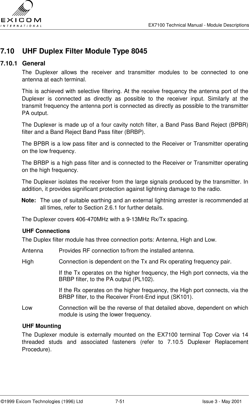   EX7100 Technical Manual - Module Descriptions  ©1999 Exicom Technologies (1996) Ltd  7-51  Issue 3 - May 2001 7.10  UHF Duplex Filter Module Type 8045 7.10.1 General The Duplexer allows the receiver and transmitter modules to be connected to one antenna at each terminal. This is achieved with selective filtering. At the receive frequency the antenna port of the Duplexer is connected as directly as possible to the receiver input. Similarly at the transmit frequency the antenna port is connected as directly as possible to the transmitter PA output. The Duplexer is made up of a four cavity notch filter, a Band Pass Band Reject (BPBR) filter and a Band Reject Band Pass filter (BRBP). The BPBR is a low pass filter and is connected to the Receiver or Transmitter operating on the low frequency. The BRBP is a high pass filter and is connected to the Receiver or Transmitter operating on the high frequency. The Duplexer isolates the receiver from the large signals produced by the transmitter. In addition, it provides significant protection against lightning damage to the radio. Note:  The use of suitable earthing and an external lightning arrester is recommended at all times, refer to Section 2.6.1 for further details. The Duplexer covers 406-470MHz with a 9-13MHz Rx/Tx spacing.  UHF Connections The Duplex filter module has three connection ports: Antenna, High and Low. Antenna  Provides RF connection to/from the installed antenna. High  Connection is dependent on the Tx and Rx operating frequency pair. If the Tx operates on the higher frequency, the High port connects, via the BRBP filter, to the PA output (PL102). If the Rx operates on the higher frequency, the High port connects, via the BRBP filter, to the Receiver Front-End input (SK101). Low  Connection will be the reverse of that detailed above, dependent on which module is using the lower frequency.  UHF Mounting The Duplexer module is externally mounted on the EX7100 terminal Top Cover via 14 threaded studs and associated fasteners (refer to 7.10.5 Duplexer Replacement Procedure).  