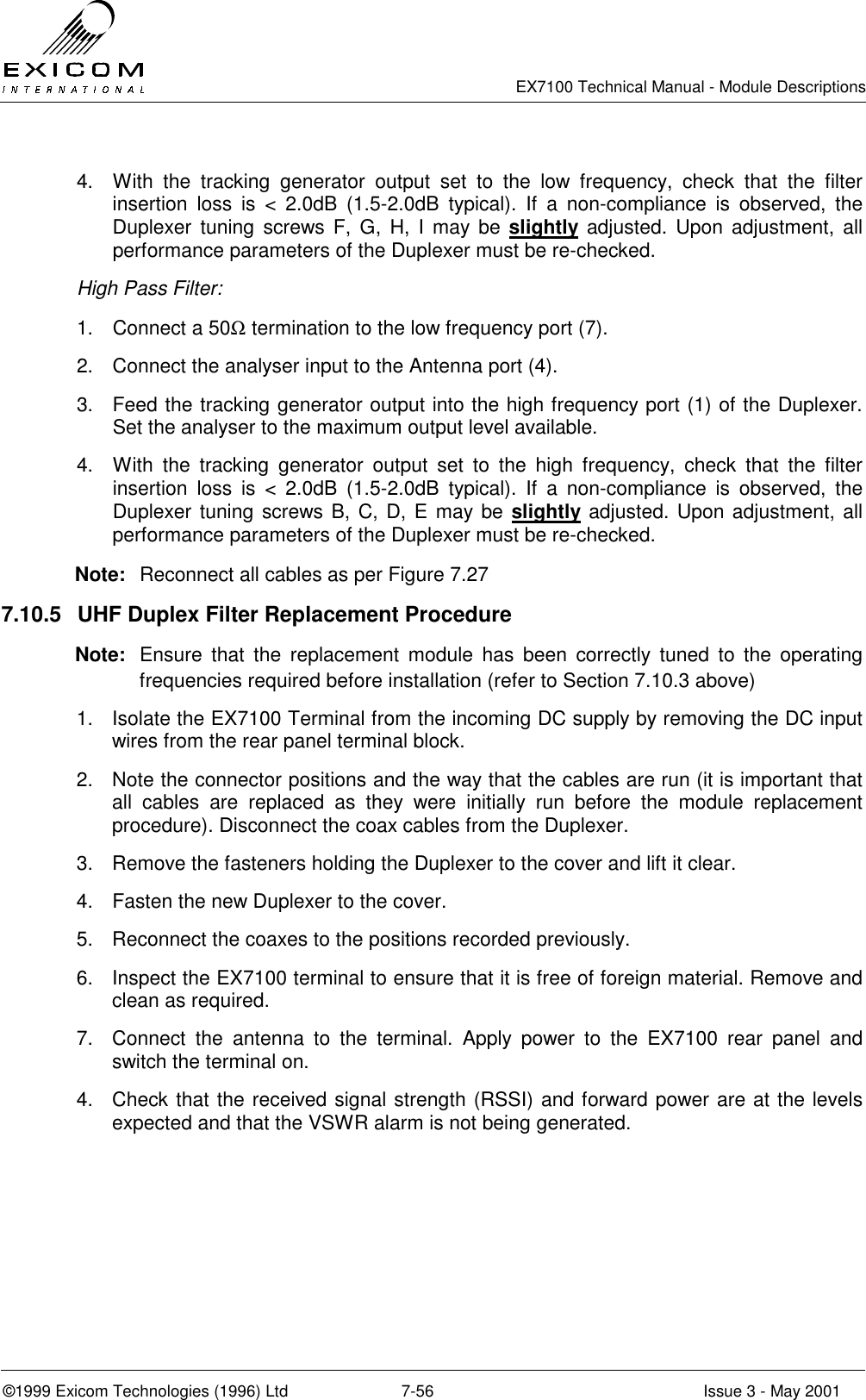   EX7100 Technical Manual - Module Descriptions  ©1999 Exicom Technologies (1996) Ltd  7-56  Issue 3 - May 2001 4.  With the tracking generator output set to the low frequency, check that the filter insertion loss is &lt; 2.0dB (1.5-2.0dB typical). If a non-compliance is observed, the Duplexer tuning screws F, G, H, I may be slightly adjusted. Upon adjustment, all performance parameters of the Duplexer must be re-checked. High Pass Filter: 1.  Connect a 50Ω termination to the low frequency port (7). 2.  Connect the analyser input to the Antenna port (4). 3.  Feed the tracking generator output into the high frequency port (1) of the Duplexer. Set the analyser to the maximum output level available. 4.  With the tracking generator output set to the high frequency, check that the filter insertion loss is &lt; 2.0dB (1.5-2.0dB typical). If a non-compliance is observed, the Duplexer tuning screws B, C, D, E may be slightly adjusted. Upon adjustment, all performance parameters of the Duplexer must be re-checked. Note:  Reconnect all cables as per Figure 7.27 7.10.5  UHF Duplex Filter Replacement Procedure Note:  Ensure that the replacement module has been correctly tuned to the operating frequencies required before installation (refer to Section 7.10.3 above) 1.  Isolate the EX7100 Terminal from the incoming DC supply by removing the DC input wires from the rear panel terminal block. 2.  Note the connector positions and the way that the cables are run (it is important that all cables are replaced as they were initially run before the module replacement procedure). Disconnect the coax cables from the Duplexer. 3.  Remove the fasteners holding the Duplexer to the cover and lift it clear. 4.  Fasten the new Duplexer to the cover. 5.  Reconnect the coaxes to the positions recorded previously. 6.  Inspect the EX7100 terminal to ensure that it is free of foreign material. Remove and clean as required. 7.  Connect the antenna to the terminal. Apply power to the EX7100 rear panel and switch the terminal on.  4.  Check that the received signal strength (RSSI) and forward power are at the levels expected and that the VSWR alarm is not being generated.  