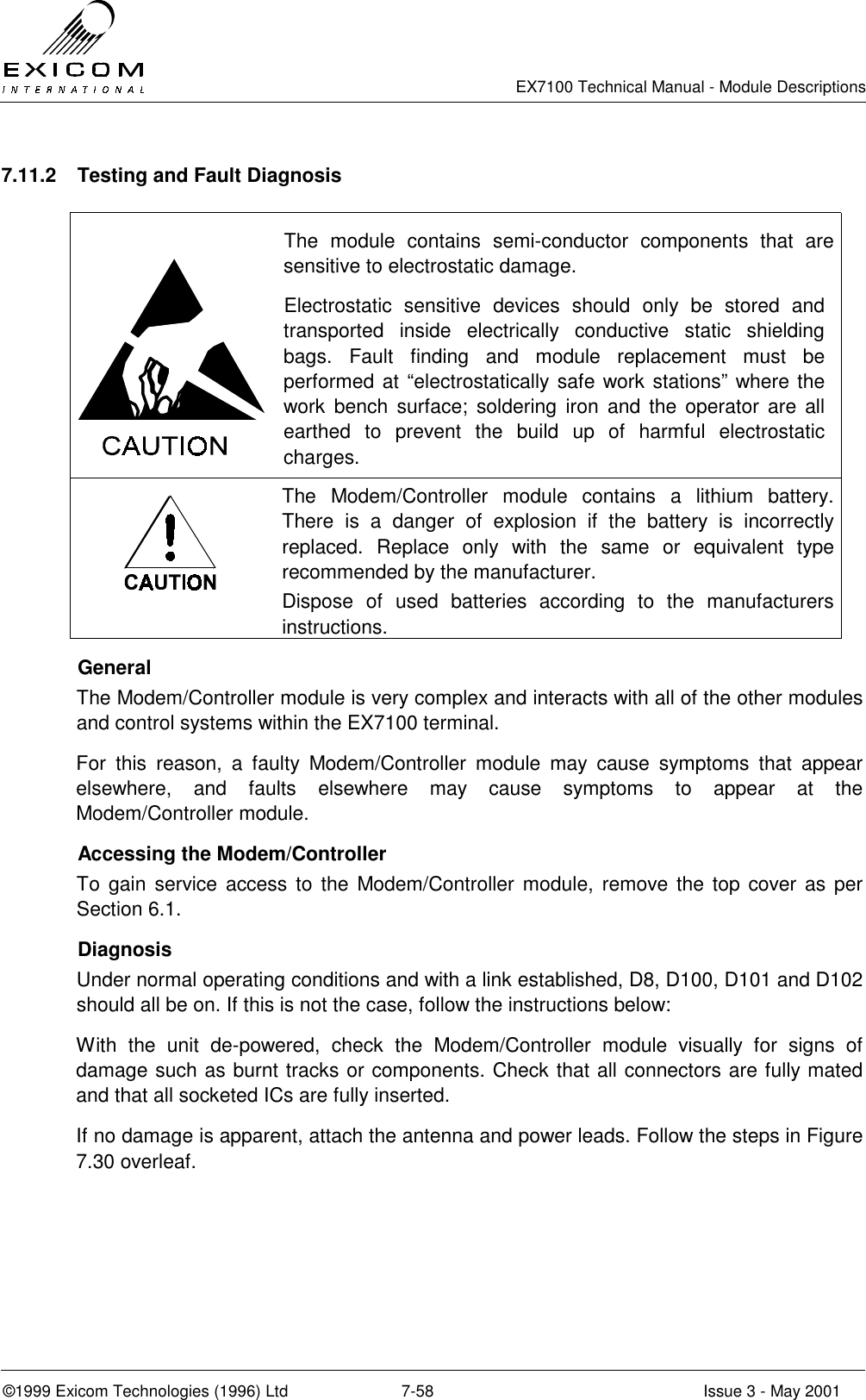   EX7100 Technical Manual - Module Descriptions  ©1999 Exicom Technologies (1996) Ltd  7-58  Issue 3 - May 2001 7.11.2  Testing and Fault Diagnosis   The module contains semi-conductor components that are sensitive to electrostatic damage. Electrostatic sensitive devices should only be stored and transported inside electrically conductive static shielding bags. Fault finding and module replacement must be performed at “electrostatically safe work stations” where the work bench surface; soldering iron and the operator are all earthed to prevent the build up of harmful electrostatic charges.  The Modem/Controller module contains a lithium battery. There is a danger of explosion if the battery is incorrectly replaced. Replace only with the same or equivalent type recommended by the manufacturer. Dispose of used batteries according to the manufacturers instructions.  General The Modem/Controller module is very complex and interacts with all of the other modules and control systems within the EX7100 terminal. For this reason, a faulty Modem/Controller module may cause symptoms that appear elsewhere, and faults elsewhere may cause symptoms to appear at the Modem/Controller module.    Accessing the Modem/Controller To gain service access to the Modem/Controller module, remove the top cover as per Section 6.1.  Diagnosis Under normal operating conditions and with a link established, D8, D100, D101 and D102 should all be on. If this is not the case, follow the instructions below: With the unit de-powered, check the Modem/Controller module visually for signs of damage such as burnt tracks or components. Check that all connectors are fully mated and that all socketed ICs are fully inserted.  If no damage is apparent, attach the antenna and power leads. Follow the steps in Figure 7.30 overleaf.  