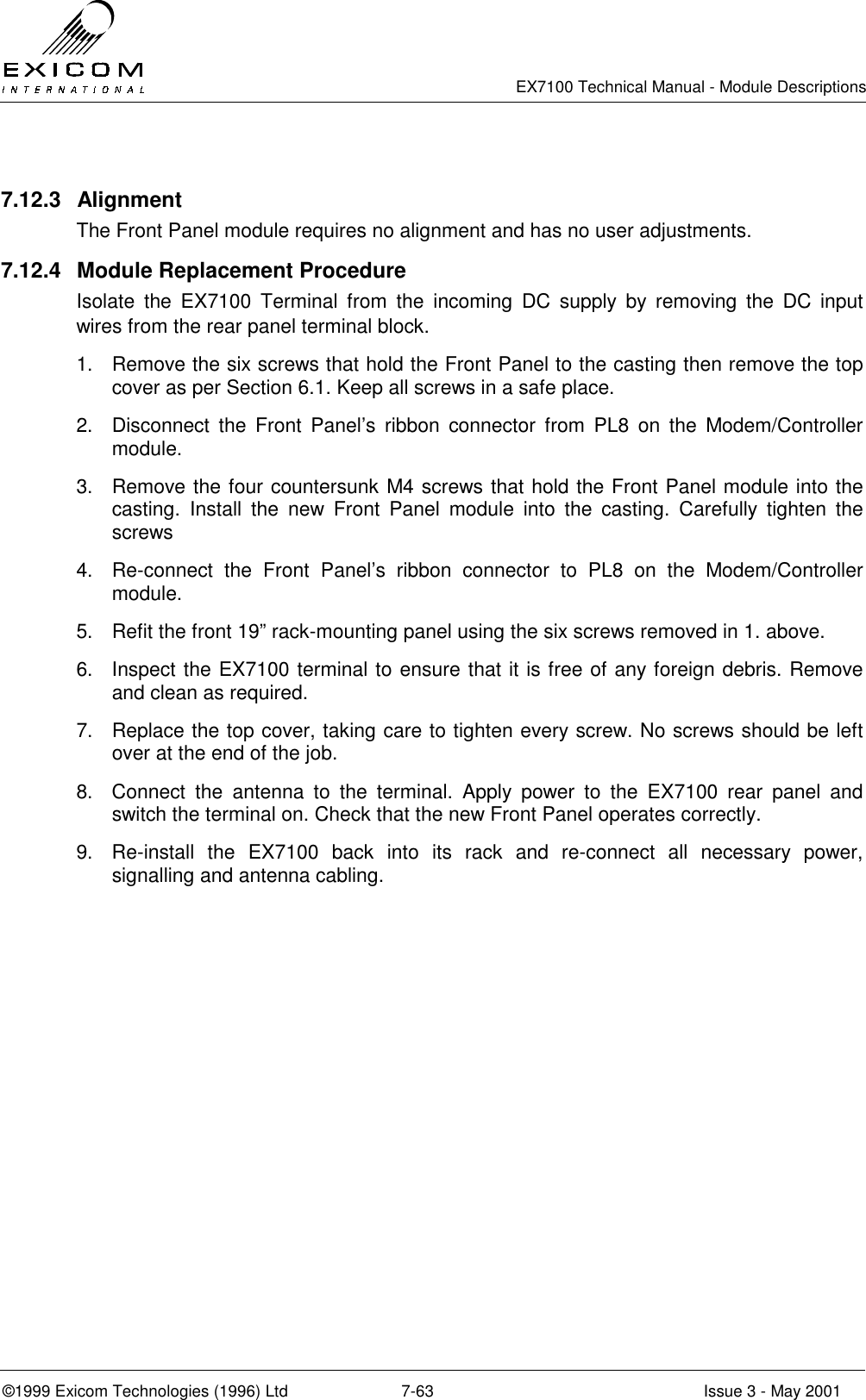   EX7100 Technical Manual - Module Descriptions  ©1999 Exicom Technologies (1996) Ltd  7-63  Issue 3 - May 2001  7.12.3 Alignment The Front Panel module requires no alignment and has no user adjustments. 7.12.4  Module Replacement Procedure Isolate the EX7100 Terminal from the incoming DC supply by removing the DC input wires from the rear panel terminal block. 1.  Remove the six screws that hold the Front Panel to the casting then remove the top cover as per Section 6.1. Keep all screws in a safe place. 2.  Disconnect the Front Panel’s ribbon connector from PL8 on the Modem/Controller module. 3.  Remove the four countersunk M4 screws that hold the Front Panel module into the casting. Install the new Front Panel module into the casting. Carefully tighten the screws 4.  Re-connect the Front Panel’s ribbon connector to PL8 on the Modem/Controller module. 5.  Refit the front 19” rack-mounting panel using the six screws removed in 1. above. 6.  Inspect the EX7100 terminal to ensure that it is free of any foreign debris. Remove and clean as required. 7.  Replace the top cover, taking care to tighten every screw. No screws should be left over at the end of the job. 8.  Connect the antenna to the terminal. Apply power to the EX7100 rear panel and switch the terminal on. Check that the new Front Panel operates correctly. 9.  Re-install the EX7100 back into its rack and re-connect all necessary power, signalling and antenna cabling. 