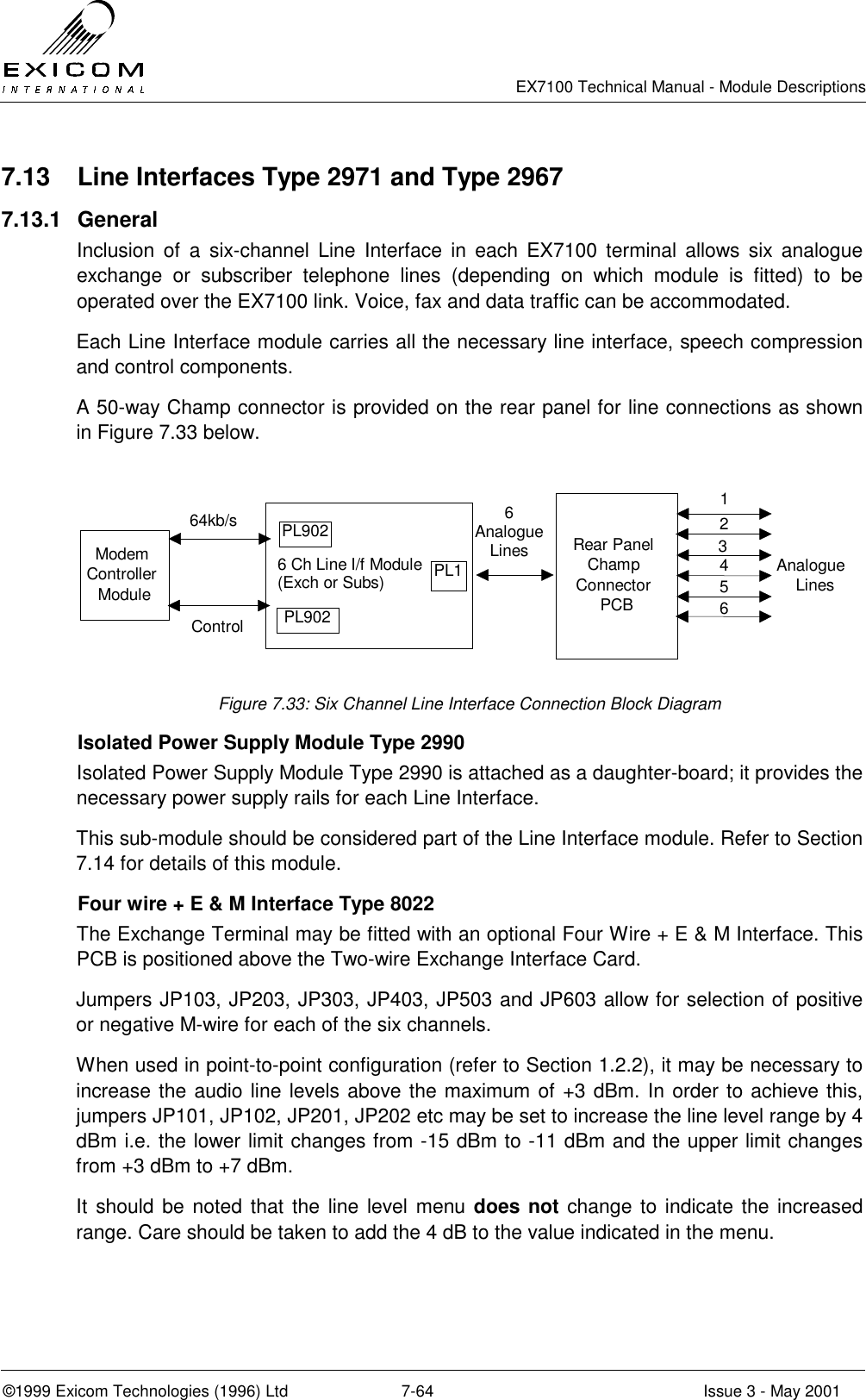   EX7100 Technical Manual - Module Descriptions  ©1999 Exicom Technologies (1996) Ltd  7-64  Issue 3 - May 2001 7.13  Line Interfaces Type 2971 and Type 2967 7.13.1 General Inclusion of a six-channel Line Interface in each EX7100 terminal allows six analogue exchange or subscriber telephone lines (depending on which module is fitted) to be operated over the EX7100 link. Voice, fax and data traffic can be accommodated. Each Line Interface module carries all the necessary line interface, speech compression and control components. A 50-way Champ connector is provided on the rear panel for line connections as shown in Figure 7.33 below.  6 Ch Line I/f Module(Exch or Subs)Rear PanelChampConnectorPCBAnalogueLines123456ModemControllerModule64kb/sControlPL902PL902PL16AnalogueLines Figure 7.33: Six Channel Line Interface Connection Block Diagram   Isolated Power Supply Module Type 2990 Isolated Power Supply Module Type 2990 is attached as a daughter-board; it provides the necessary power supply rails for each Line Interface. This sub-module should be considered part of the Line Interface module. Refer to Section 7.14 for details of this module.   Four wire + E &amp; M Interface Type 8022 The Exchange Terminal may be fitted with an optional Four Wire + E &amp; M Interface. This PCB is positioned above the Two-wire Exchange Interface Card. Jumpers JP103, JP203, JP303, JP403, JP503 and JP603 allow for selection of positive or negative M-wire for each of the six channels. When used in point-to-point configuration (refer to Section 1.2.2), it may be necessary to increase the audio line levels above the maximum of +3 dBm. In order to achieve this, jumpers JP101, JP102, JP201, JP202 etc may be set to increase the line level range by 4 dBm i.e. the lower limit changes from -15 dBm to -11 dBm and the upper limit changes from +3 dBm to +7 dBm. It should be noted that the line level menu does not change to indicate the increased range. Care should be taken to add the 4 dB to the value indicated in the menu.  