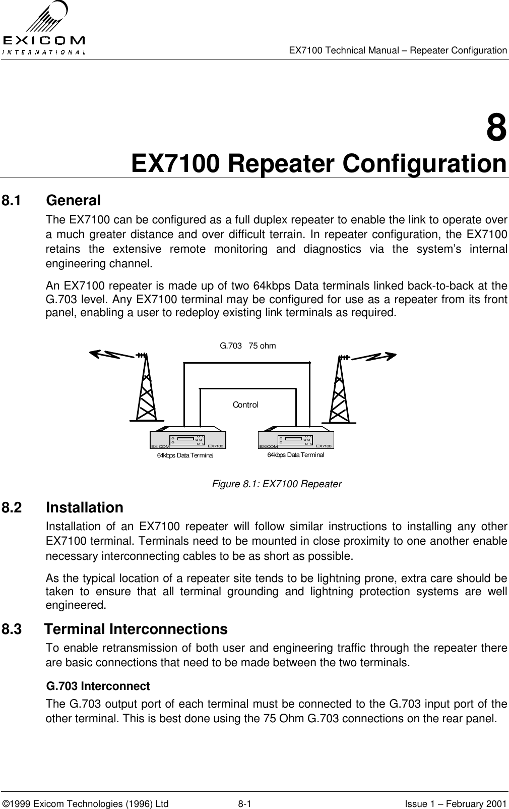   EX7100 Technical Manual – Repeater Configuration ©1999 Exicom Technologies (1996) Ltd  8-1  Issue 1 – February 2001 8 EX7100 Repeater Configuration 8.1 General The EX7100 can be configured as a full duplex repeater to enable the link to operate over a much greater distance and over difficult terrain. In repeater configuration, the EX7100 retains the extensive remote monitoring and diagnostics via the system’s internal engineering channel.  An EX7100 repeater is made up of two 64kbps Data terminals linked back-to-back at the G.703 level. Any EX7100 terminal may be configured for use as a repeater from its front panel, enabling a user to redeploy existing link terminals as required.   Figure 8.1: EX7100 Repeater 8.2 Installation Installation of an EX7100 repeater will follow similar instructions to installing any other EX7100 terminal. Terminals need to be mounted in close proximity to one another enable necessary interconnecting cables to be as short as possible.  As the typical location of a repeater site tends to be lightning prone, extra care should be taken to ensure that all terminal grounding and lightning protection systems are well engineered. 8.3   Terminal Interconnections To enable retransmission of both user and engineering traffic through the repeater there are basic connections that need to be made between the two terminals.  G.703 Interconnect The G.703 output port of each terminal must be connected to the G.703 input port of the other terminal. This is best done using the 75 Ohm G.703 connections on the rear panel. EX7100EXICOM o  oo o o  oooEX7100 EX7100EXICOM o  oo o o  oooEX7100ControlG.703   75 ohm64kbps Data Terminal 64kbps Data Terminal