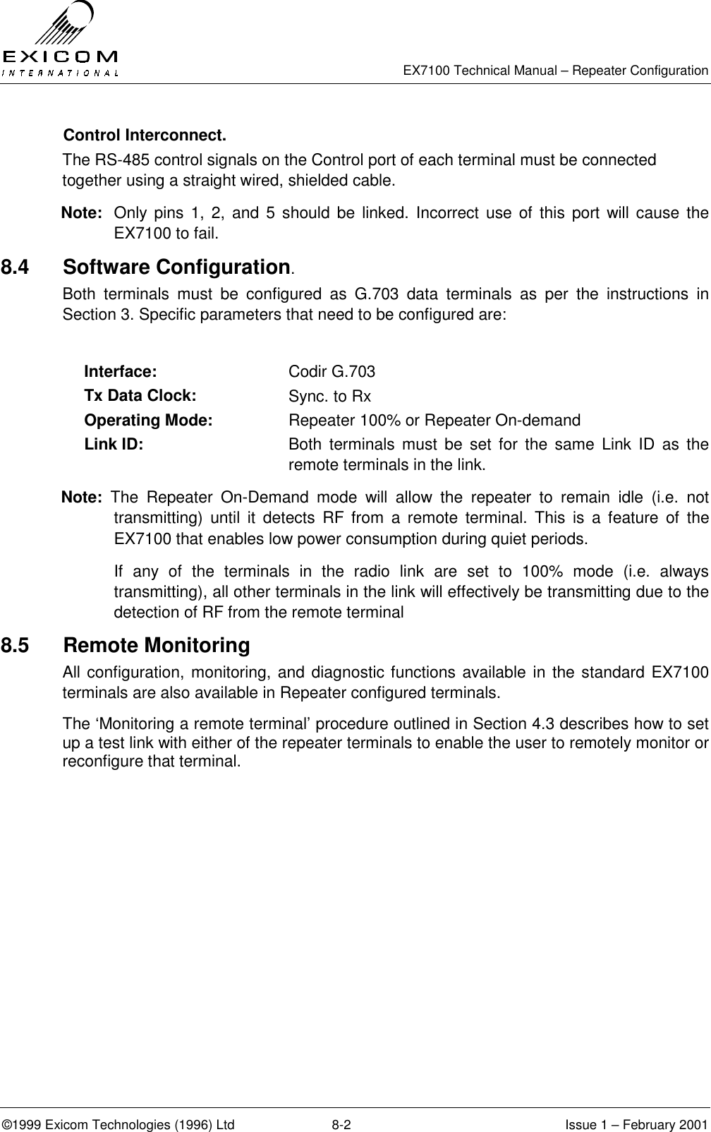   EX7100 Technical Manual – Repeater Configuration ©1999 Exicom Technologies (1996) Ltd  8-2  Issue 1 – February 2001  Control Interconnect. The RS-485 control signals on the Control port of each terminal must be connected together using a straight wired, shielded cable. Note:  Only pins 1, 2, and 5 should be linked. Incorrect use of this port will cause the EX7100 to fail. 8.4 Software Configuration. Both terminals must be configured as G.703 data terminals as per the instructions in Section 3. Specific parameters that need to be configured are:  Interface:  Codir G.703 Tx Data Clock:  Sync. to Rx Operating Mode:  Repeater 100% or Repeater On-demand Link ID:  Both terminals must be set for the same Link ID as the remote terminals in the link. Note: The Repeater On-Demand mode will allow the repeater to remain idle (i.e. not transmitting) until it detects RF from a remote terminal. This is a feature of the EX7100 that enables low power consumption during quiet periods.   If any of the terminals in the radio link are set to 100% mode (i.e. always transmitting), all other terminals in the link will effectively be transmitting due to the detection of RF from the remote terminal 8.5 Remote Monitoring All configuration, monitoring, and diagnostic functions available in the standard EX7100 terminals are also available in Repeater configured terminals. The ‘Monitoring a remote terminal’ procedure outlined in Section 4.3 describes how to set up a test link with either of the repeater terminals to enable the user to remotely monitor or reconfigure that terminal. 