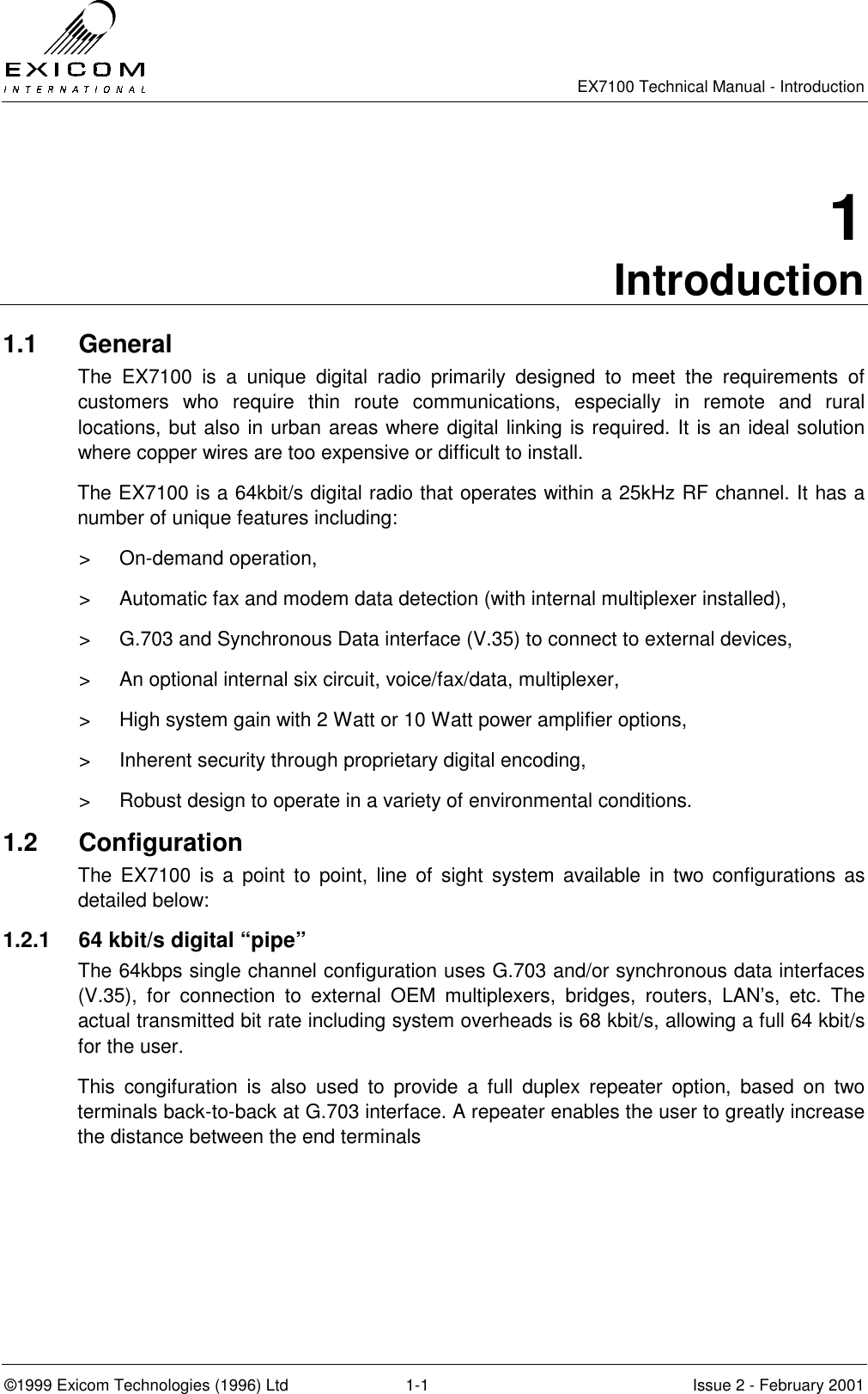   EX7100 Technical Manual - Introduction  ©1999 Exicom Technologies (1996) Ltd  1-1  Issue 2 - February 2001 1 Introduction 1.1 General The EX7100 is a unique digital radio primarily designed to meet the requirements of customers who require thin route communications, especially in remote and rural locations, but also in urban areas where digital linking is required. It is an ideal solution where copper wires are too expensive or difficult to install.  The EX7100 is a 64kbit/s digital radio that operates within a 25kHz RF channel. It has a number of unique features including: &gt; On-demand operation, &gt;  Automatic fax and modem data detection (with internal multiplexer installed), &gt;  G.703 and Synchronous Data interface (V.35) to connect to external devices,  &gt;  An optional internal six circuit, voice/fax/data, multiplexer, &gt;  High system gain with 2 Watt or 10 Watt power amplifier options, &gt;  Inherent security through proprietary digital encoding, &gt;  Robust design to operate in a variety of environmental conditions. 1.2 Configuration The EX7100 is a point to point, line of sight system available in two configurations as detailed below: 1.2.1  64 kbit/s digital “pipe” The 64kbps single channel configuration uses G.703 and/or synchronous data interfaces (V.35), for connection to external OEM multiplexers, bridges, routers, LAN’s, etc. The actual transmitted bit rate including system overheads is 68 kbit/s, allowing a full 64 kbit/s for the user. This congifuration is also used to provide a full duplex repeater option, based on two terminals back-to-back at G.703 interface. A repeater enables the user to greatly increase the distance between the end terminals 