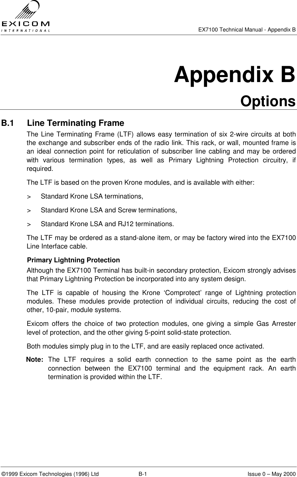   EX7100 Technical Manual - Appendix B ©1999 Exicom Technologies (1996) Ltd  B-1  Issue 0 – May 2000 Appendix B Options B.1  Line Terminating Frame The Line Terminating Frame (LTF) allows easy termination of six 2-wire circuits at both the exchange and subscriber ends of the radio link. This rack, or wall, mounted frame is an ideal connection point for reticulation of subscriber line cabling and may be ordered with various termination types, as well as Primary Lightning Protection circuitry, if required. The LTF is based on the proven Krone modules, and is available with either: &gt;  Standard Krone LSA terminations, &gt;  Standard Krone LSA and Screw terminations, &gt;  Standard Krone LSA and RJ12 terminations. The LTF may be ordered as a stand-alone item, or may be factory wired into the EX7100 Line Interface cable. Primary Lightning Protection Although the EX7100 Terminal has built-in secondary protection, Exicom strongly advises that Primary Lightning Protection be incorporated into any system design. The LTF is capable of housing the Krone ‘Comprotect’ range of Lightning protection modules. These modules provide protection of individual circuits, reducing the cost of other, 10-pair, module systems.  Exicom offers the choice of two protection modules, one giving a simple Gas Arrester level of protection, and the other giving 5-point solid-state protection. Both modules simply plug in to the LTF, and are easily replaced once activated. Note:  The LTF requires a solid earth connection to the same point as the earth connection between the EX7100 terminal and the equipment rack. An earth termination is provided within the LTF. 