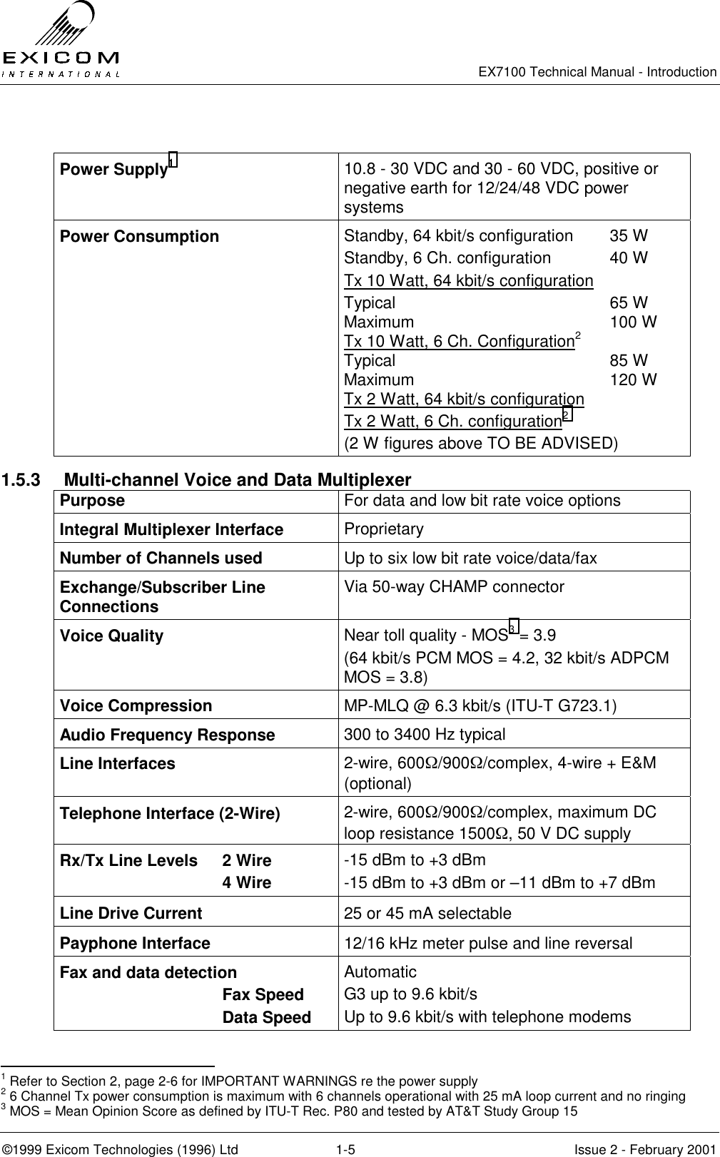   EX7100 Technical Manual - Introduction  ©1999 Exicom Technologies (1996) Ltd  1-5  Issue 2 - February 2001  Power Supply1 10.8 - 30 VDC and 30 - 60 VDC, positive or negative earth for 12/24/48 VDC power systems Power Consumption  Standby, 64 kbit/s configuration  35 W Standby, 6 Ch. configuration  40 W Tx 10 Watt, 64 kbit/s configuration Typical 65 W Maximum 100 W Tx 10 Watt, 6 Ch. Configuration2  Typical 85 W Maximum 120 W Tx 2 Watt, 64 kbit/s configuration  Tx 2 Watt, 6 Ch. configuration2   (2 W figures above TO BE ADVISED) 1.5.3  Multi-channel Voice and Data Multiplexer Purpose  For data and low bit rate voice options Integral Multiplexer Interface  Proprietary Number of Channels used  Up to six low bit rate voice/data/fax Exchange/Subscriber Line Connections  Via 50-way CHAMP connector Voice Quality  Near toll quality - MOS3 = 3.9 (64 kbit/s PCM MOS = 4.2, 32 kbit/s ADPCM MOS = 3.8) Voice Compression  MP-MLQ @ 6.3 kbit/s (ITU-T G723.1) Audio Frequency Response  300 to 3400 Hz typical Line Interfaces  2-wire, 600Ω/900Ω/complex, 4-wire + E&amp;M (optional)  Telephone Interface (2-Wire)  2-wire, 600Ω/900Ω/complex, maximum DC loop resistance 1500Ω, 50 V DC supply Rx/Tx Line Levels  2 Wire  4 Wire -15 dBm to +3 dBm -15 dBm to +3 dBm or –11 dBm to +7 dBm Line Drive Current  25 or 45 mA selectable Payphone Interface  12/16 kHz meter pulse and line reversal Fax and data detection    Fax Speed  Data Speed Automatic G3 up to 9.6 kbit/s Up to 9.6 kbit/s with telephone modems                                                 1 Refer to Section 2, page 2-6 for IMPORTANT WARNINGS re the power supply 2 6 Channel Tx power consumption is maximum with 6 channels operational with 25 mA loop current and no ringing 3 MOS = Mean Opinion Score as defined by ITU-T Rec. P80 and tested by AT&amp;T Study Group 15 