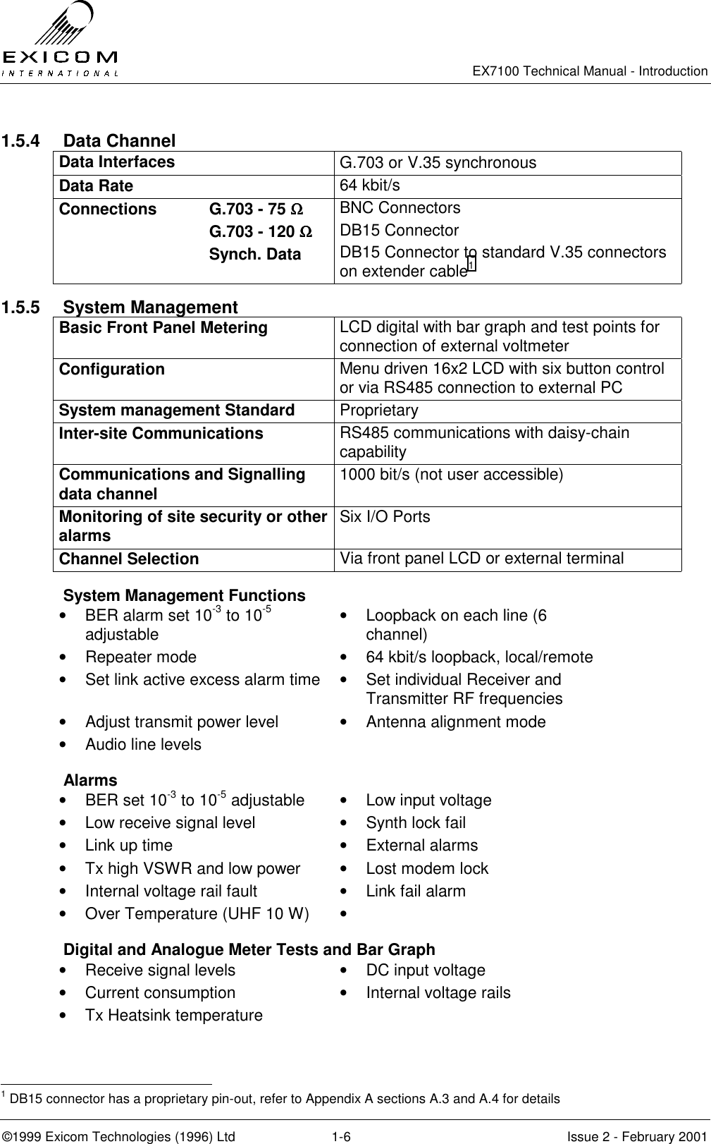   EX7100 Technical Manual - Introduction  ©1999 Exicom Technologies (1996) Ltd  1-6  Issue 2 - February 2001 1.5.4 Data Channel Data Interfaces  G.703 or V.35 synchronous Data Rate  64 kbit/s Connections  G.703 - 75 ΩΩΩΩ   G.703 - 120 ΩΩΩΩ  Synch. Data BNC Connectors DB15 Connector DB15 Connector to standard V.35 connectors on extender cable1 1.5.5 System Management Basic Front Panel Metering  LCD digital with bar graph and test points for connection of external voltmeter  Configuration  Menu driven 16x2 LCD with six button control or via RS485 connection to external PC System management Standard  Proprietary Inter-site Communications  RS485 communications with daisy-chain capability Communications and Signalling data channel  1000 bit/s (not user accessible) Monitoring of site security or other alarms  Six I/O Ports Channel Selection  Via front panel LCD or external terminal   System Management Functions •  BER alarm set 10-3 to 10-5 adjustable  •  Loopback on each line (6 channel) •  Repeater mode  •  64 kbit/s loopback, local/remote •  Set link active excess alarm time  •  Set individual Receiver and Transmitter RF frequencies •  Adjust transmit power level  •  Antenna alignment mode •  Audio line levels    Alarms •  BER set 10-3 to 10-5 adjustable  •  Low input voltage •  Low receive signal level  •  Synth lock fail •  Link up time  •  External alarms •  Tx high VSWR and low power  •  Lost modem lock •  Internal voltage rail fault  •  Link fail alarm •  Over Temperature (UHF 10 W)  •     Digital and Analogue Meter Tests and Bar Graph •  Receive signal levels  •  DC input voltage •  Current consumption  •  Internal voltage rails •  Tx Heatsink temperature                                                   1 DB15 connector has a proprietary pin-out, refer to Appendix A sections A.3 and A.4 for details 