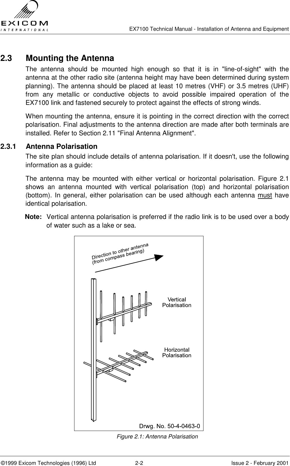   EX7100 Technical Manual - Installation of Antenna and Equipment  ©1999 Exicom Technologies (1996) Ltd  2-2  Issue 2 - February 2001 2.3  Mounting the Antenna The antenna should be mounted high enough so that it is in &quot;line-of-sight&quot; with the antenna at the other radio site (antenna height may have been determined during system planning). The antenna should be placed at least 10 metres (VHF) or 3.5 metres (UHF) from any metallic or conductive objects to avoid possible impaired operation of the EX7100 link and fastened securely to protect against the effects of strong winds. When mounting the antenna, ensure it is pointing in the correct direction with the correct polarisation. Final adjustments to the antenna direction are made after both terminals are installed. Refer to Section 2.11 &quot;Final Antenna Alignment&quot;. 2.3.1 Antenna Polarisation The site plan should include details of antenna polarisation. If it doesn&apos;t, use the following information as a guide: The antenna may be mounted with either vertical or horizontal polarisation. Figure 2.1 shows an antenna mounted with vertical polarisation (top) and horizontal polarisation (bottom). In general, either polarisation can be used although each antenna must have identical polarisation. Note:  Vertical antenna polarisation is preferred if the radio link is to be used over a body of water such as a lake or sea. Figure 2.1: Antenna Polarisation 