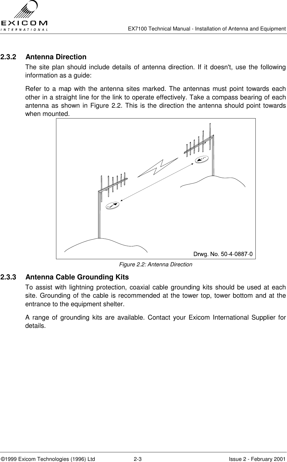   EX7100 Technical Manual - Installation of Antenna and Equipment  ©1999 Exicom Technologies (1996) Ltd  2-3  Issue 2 - February 2001 2.3.2 Antenna Direction The site plan should include details of antenna direction. If it doesn&apos;t, use the following information as a guide: Refer to a map with the antenna sites marked. The antennas must point towards each other in a straight line for the link to operate effectively. Take a compass bearing of each antenna as shown in Figure 2.2. This is the direction the antenna should point towards when mounted.  Figure 2.2: Antenna Direction 2.3.3  Antenna Cable Grounding Kits To assist with lightning protection, coaxial cable grounding kits should be used at each site. Grounding of the cable is recommended at the tower top, tower bottom and at the entrance to the equipment shelter. A range of grounding kits are available. Contact your Exicom International Supplier for details. 