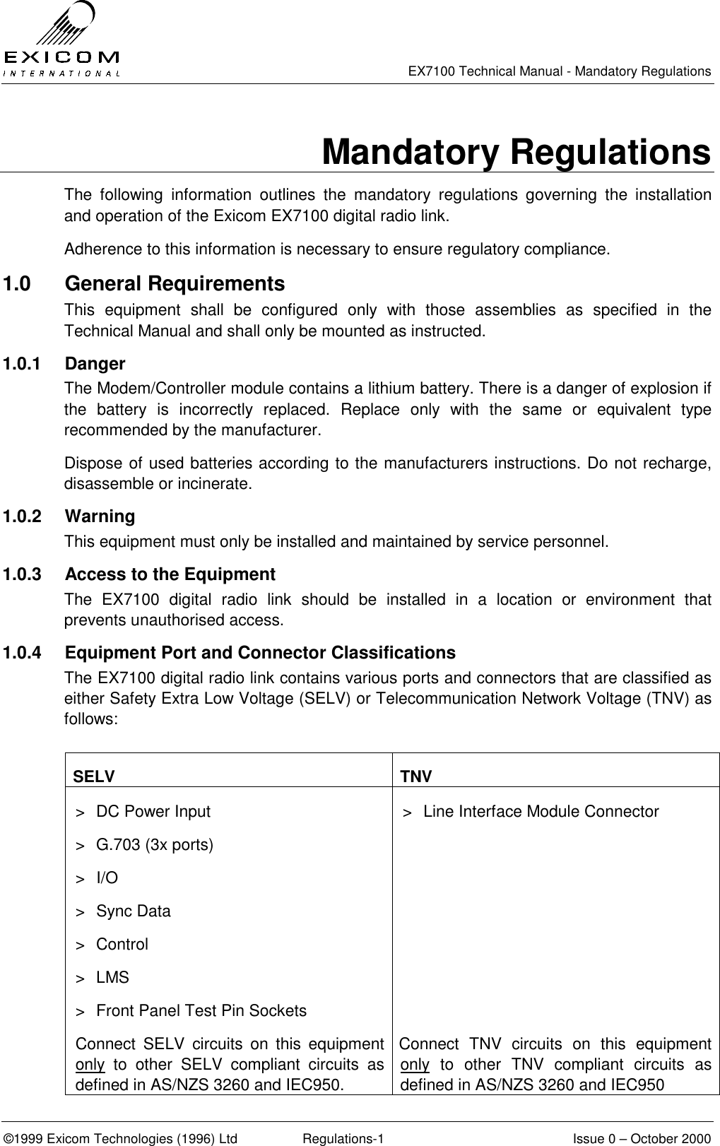   EX7100 Technical Manual - Mandatory Regulations  ©1999 Exicom Technologies (1996) Ltd  Regulations-1  Issue 0 – October 2000 Mandatory Regulations The following information outlines the mandatory regulations governing the installation and operation of the Exicom EX7100 digital radio link. Adherence to this information is necessary to ensure regulatory compliance. 1.0 General Requirements This equipment shall be configured only with those assemblies as specified in the Technical Manual and shall only be mounted as instructed. 1.0.1 Danger The Modem/Controller module contains a lithium battery. There is a danger of explosion if the battery is incorrectly replaced. Replace only with the same or equivalent type recommended by the manufacturer. Dispose of used batteries according to the manufacturers instructions. Do not recharge, disassemble or incinerate. 1.0.2 Warning This equipment must only be installed and maintained by service personnel. 1.0.3  Access to the Equipment The EX7100 digital radio link should be installed in a location or environment that prevents unauthorised access. 1.0.4  Equipment Port and Connector Classifications The EX7100 digital radio link contains various ports and connectors that are classified as either Safety Extra Low Voltage (SELV) or Telecommunication Network Voltage (TNV) as follows:  SELV TNV &gt;  DC Power Input &gt;  G.703 (3x ports) &gt; I/O &gt; Sync Data &gt; Control &gt; LMS &gt;  Front Panel Test Pin Sockets &gt;  Line Interface Module Connector  Connect SELV circuits on this equipment only to other SELV compliant circuits as defined in AS/NZS 3260 and IEC950. Connect TNV circuits on this equipment only to other TNV compliant circuits as defined in AS/NZS 3260 and IEC950 
