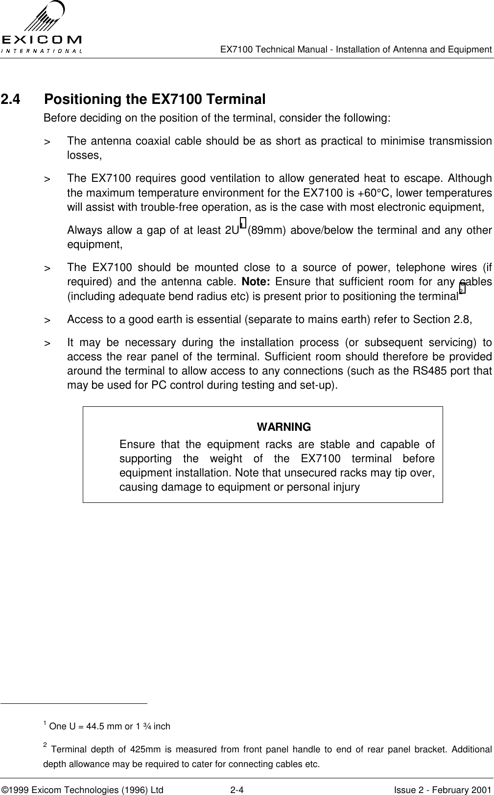   EX7100 Technical Manual - Installation of Antenna and Equipment  ©1999 Exicom Technologies (1996) Ltd  2-4  Issue 2 - February 2001 2.4 Positioning the EX7100 Terminal Before deciding on the position of the terminal, consider the following: &gt;  The antenna coaxial cable should be as short as practical to minimise transmission losses, &gt;  The EX7100 requires good ventilation to allow generated heat to escape. Although the maximum temperature environment for the EX7100 is +60°C, lower temperatures will assist with trouble-free operation, as is the case with most electronic equipment, Always allow a gap of at least 2U1 (89mm) above/below the terminal and any other equipment, &gt;  The EX7100 should be mounted close to a source of power, telephone wires (if required) and the antenna cable. Note: Ensure that sufficient room for any cables (including adequate bend radius etc) is present prior to positioning the terminal2 &gt;  Access to a good earth is essential (separate to mains earth) refer to Section 2.8, &gt;  It may be necessary during the installation process (or subsequent servicing) to access the rear panel of the terminal. Sufficient room should therefore be provided around the terminal to allow access to any connections (such as the RS485 port that may be used for PC control during testing and set-up).                                                       1 One U = 44.5 mm or 1 ¾ inch 2 Terminal depth of 425mm is measured from front panel handle to end of rear panel bracket. Additional depth allowance may be required to cater for connecting cables etc. WARNING Ensure that the equipment racks are stable and capable of supporting the weight of the EX7100 terminal before equipment installation. Note that unsecured racks may tip over, causing damage to equipment or personal injury 