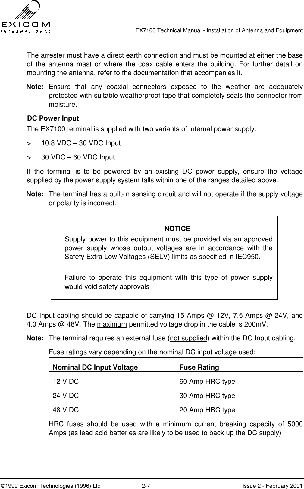   EX7100 Technical Manual - Installation of Antenna and Equipment  ©1999 Exicom Technologies (1996) Ltd  2-7  Issue 2 - February 2001 The arrester must have a direct earth connection and must be mounted at either the base of the antenna mast or where the coax cable enters the building. For further detail on mounting the antenna, refer to the documentation that accompanies it.  Note: Ensure that any coaxial connectors exposed to the weather are adequately protected with suitable weatherproof tape that completely seals the connector from moisture. DC Power Input The EX7100 terminal is supplied with two variants of internal power supply: &gt;  10.8 VDC – 30 VDC Input &gt;  30 VDC – 60 VDC Input If the terminal is to be powered by an existing DC power supply, ensure the voltage supplied by the power supply system falls within one of the ranges detailed above. Note:  The terminal has a built-in sensing circuit and will not operate if the supply voltage or polarity is incorrect.         DC Input cabling should be capable of carrying 15 Amps @ 12V, 7.5 Amps @ 24V, and 4.0 Amps @ 48V. The maximum permitted voltage drop in the cable is 200mV. Note:  The terminal requires an external fuse (not supplied) within the DC Input cabling.   Fuse ratings vary depending on the nominal DC input voltage used: Nominal DC Input Voltage  Fuse Rating 12 V DC  60 Amp HRC type 24 V DC  30 Amp HRC type 48 V DC  20 Amp HRC type   HRC fuses should be used with a minimum current breaking capacity of 5000 Amps (as lead acid batteries are likely to be used to back up the DC supply) NOTICE Supply power to this equipment must be provided via an approved power supply whose output voltages are in accordance with the Safety Extra Low Voltages (SELV) limits as specified in IEC950.  Failure to operate this equipment with this type of power supply would void safety approvals 
