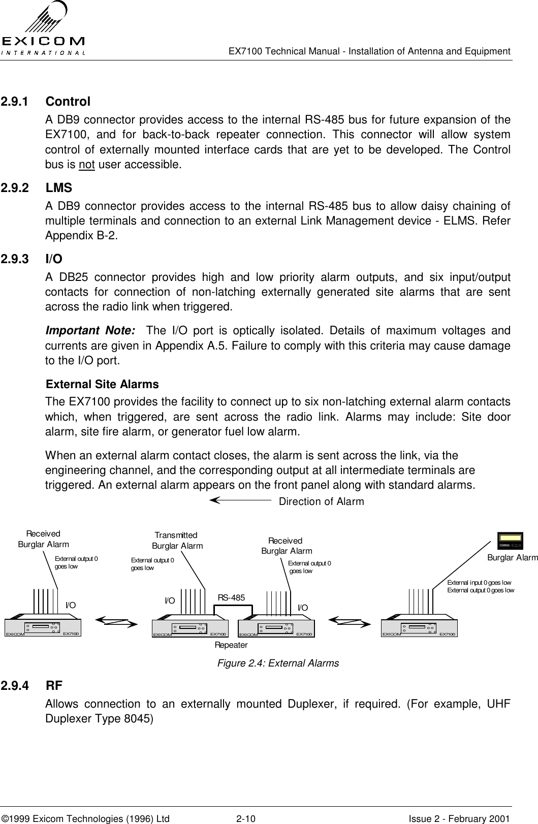   EX7100 Technical Manual - Installation of Antenna and Equipment  ©1999 Exicom Technologies (1996) Ltd  2-10  Issue 2 - February 2001 2.9.1 Control A DB9 connector provides access to the internal RS-485 bus for future expansion of the EX7100, and for back-to-back repeater connection. This connector will allow system control of externally mounted interface cards that are yet to be developed. The Control bus is not user accessible. 2.9.2 LMS A DB9 connector provides access to the internal RS-485 bus to allow daisy chaining of multiple terminals and connection to an external Link Management device - ELMS. Refer Appendix B-2. 2.9.3 I/O  A DB25 connector provides high and low priority alarm outputs, and six input/output contacts for connection of non-latching externally generated site alarms that are sent across the radio link when triggered. Important Note:  The I/O port is optically isolated. Details of maximum voltages and currents are given in Appendix A.5. Failure to comply with this criteria may cause damage to the I/O port.   External Site Alarms The EX7100 provides the facility to connect up to six non-latching external alarm contacts which, when triggered, are sent across the radio link. Alarms may include: Site door alarm, site fire alarm, or generator fuel low alarm. When an external alarm contact closes, the alarm is sent across the link, via the engineering channel, and the corresponding output at all intermediate terminals are triggered. An external alarm appears on the front panel along with standard alarms.  Figure 2.4: External Alarms 2.9.4 RF Allows connection to an externally mounted Duplexer, if required. (For example, UHF Duplexer Type 8045) EX7100EXICOM o  oo o o  oooEX7100EX7100EXICOM o  oo o o  oooEX7100RepeaterRS-485EX7100EXICOM o  oo o o  oooEX7100EX7100EXICOM o  oo o o  oooEX7100Transmitted Burglar AlarmDirection of AlarmBurglar AlarmExternal input 0 goes lowExternal output 0 goes lowI/OReceiv ed Burglar AlarmExternal output 0 goes lowI/OReceiv edBurglar AlarmExternal output 0goes low External output 0goes lowI/O