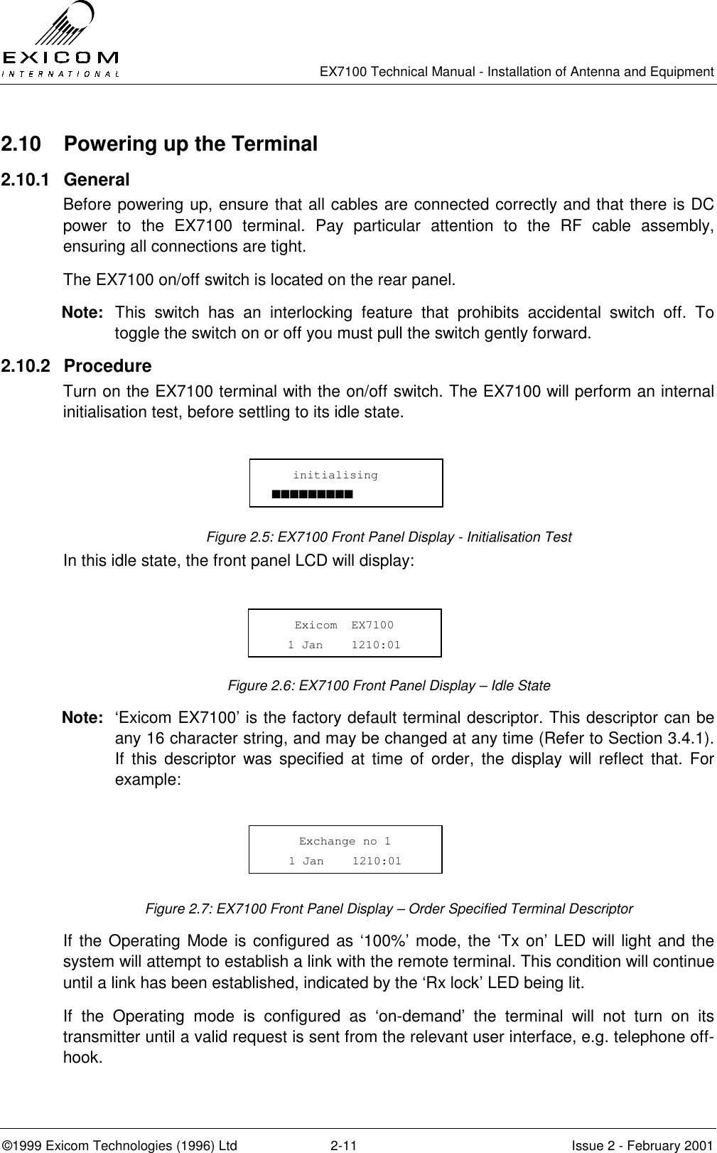   EX7100 Technical Manual - Installation of Antenna and Equipment  ©1999 Exicom Technologies (1996) Ltd  2-11  Issue 2 - February 2001 2.10  Powering up the Terminal 2.10.1 General Before powering up, ensure that all cables are connected correctly and that there is DC power to the EX7100 terminal. Pay particular attention to the RF cable assembly, ensuring all connections are tight. The EX7100 on/off switch is located on the rear panel. Note:  This switch has an interlocking feature that prohibits accidental switch off. To toggle the switch on or off you must pull the switch gently forward. 2.10.2 Procedure Turn on the EX7100 terminal with the on/off switch. The EX7100 will perform an internal initialisation test, before settling to its idle state.       Figure 2.5: EX7100 Front Panel Display - Initialisation Test In this idle state, the front panel LCD will display:     Figure 2.6: EX7100 Front Panel Display – Idle State Note:  ‘Exicom EX7100’ is the factory default terminal descriptor. This descriptor can be any 16 character string, and may be changed at any time (Refer to Section 3.4.1). If this descriptor was specified at time of order, the display will reflect that. For example:      Figure 2.7: EX7100 Front Panel Display – Order Specified Terminal Descriptor If the Operating Mode is configured as ‘100%’ mode, the ‘Tx on’ LED will light and the system will attempt to establish a link with the remote terminal. This condition will continue until a link has been established, indicated by the ‘Rx lock’ LED being lit. If the Operating mode is configured as ‘on-demand’ the terminal will not turn on its transmitter until a valid request is sent from the relevant user interface, e.g. telephone off-hook.    initialising ■■■■■■■■■ Exicom  EX7100 1 Jan    1210:01 Exchange no 1 1 Jan    1210:01 