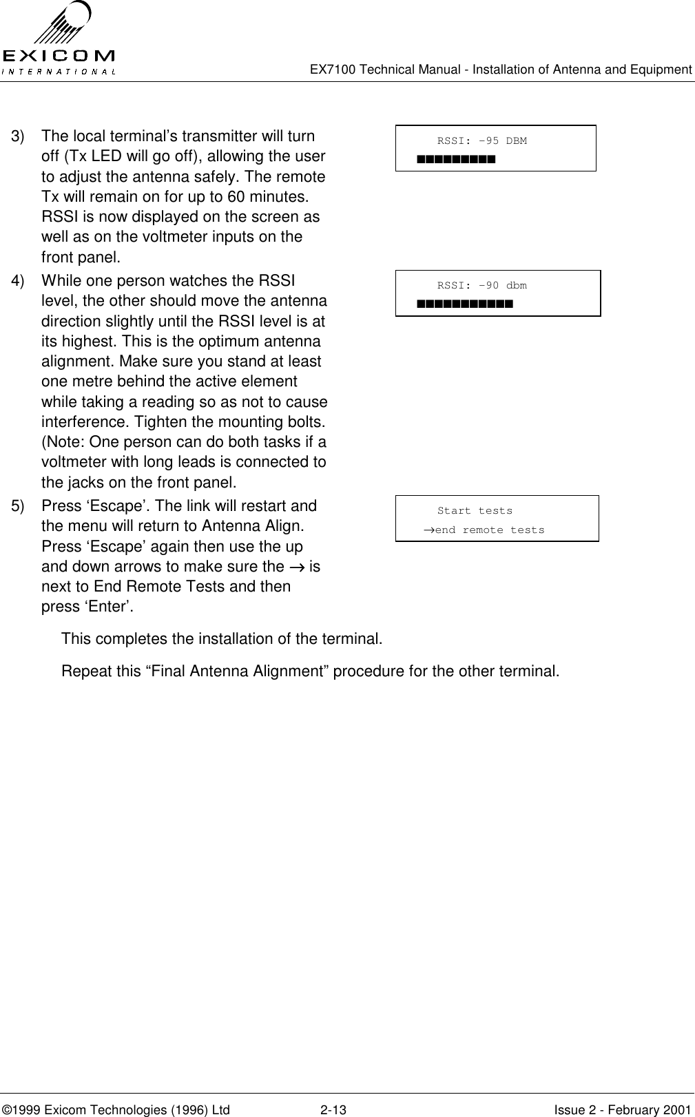   EX7100 Technical Manual - Installation of Antenna and Equipment  ©1999 Exicom Technologies (1996) Ltd  2-13  Issue 2 - February 2001 3)  The local terminal’s transmitter will turn off (Tx LED will go off), allowing the user to adjust the antenna safely. The remote Tx will remain on for up to 60 minutes. RSSI is now displayed on the screen as well as on the voltmeter inputs on the front panel.  4)  While one person watches the RSSI level, the other should move the antenna direction slightly until the RSSI level is at its highest. This is the optimum antenna alignment. Make sure you stand at least one metre behind the active element while taking a reading so as not to cause interference. Tighten the mounting bolts. (Note: One person can do both tasks if a voltmeter with long leads is connected to the jacks on the front panel.  5)  Press ‘Escape’. The link will restart and the menu will return to Antenna Align. Press ‘Escape’ again then use the up and down arrows to make sure the →→→→ is next to End Remote Tests and then press ‘Enter’.  This completes the installation of the terminal. Repeat this “Final Antenna Alignment” procedure for the other terminal.    RSSI: -90 dbm ■■■■■■■■■■■    Start tests  →end remote tests    RSSI: -95 DBM ■■■■■■■■■ 