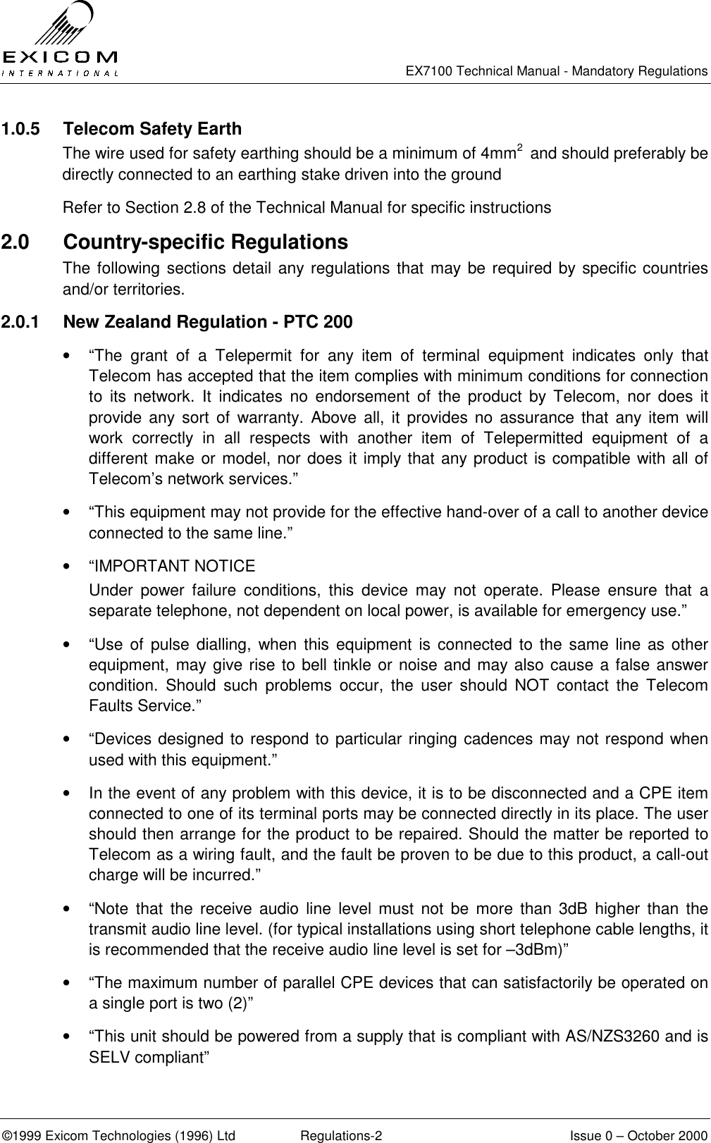   EX7100 Technical Manual - Mandatory Regulations  ©1999 Exicom Technologies (1996) Ltd  Regulations-2  Issue 0 – October 2000 1.0.5  Telecom Safety Earth The wire used for safety earthing should be a minimum of 4mm2  and should preferably be directly connected to an earthing stake driven into the ground Refer to Section 2.8 of the Technical Manual for specific instructions 2.0 Country-specific Regulations The following sections detail any regulations that may be required by specific countries and/or territories. 2.0.1  New Zealand Regulation - PTC 200 •  “The grant of a Telepermit for any item of terminal equipment indicates only that Telecom has accepted that the item complies with minimum conditions for connection to its network. It indicates no endorsement of the product by Telecom, nor does it provide any sort of warranty. Above all, it provides no assurance that any item will work correctly in all respects with another item of Telepermitted equipment of a different make or model, nor does it imply that any product is compatible with all of Telecom’s network services.” •  “This equipment may not provide for the effective hand-over of a call to another device connected to the same line.” •  “IMPORTANT NOTICE Under power failure conditions, this device may not operate. Please ensure that a separate telephone, not dependent on local power, is available for emergency use.” •  “Use of pulse dialling, when this equipment is connected to the same line as other equipment, may give rise to bell tinkle or noise and may also cause a false answer condition. Should such problems occur, the user should NOT contact the Telecom Faults Service.” •  “Devices designed to respond to particular ringing cadences may not respond when used with this equipment.” •  In the event of any problem with this device, it is to be disconnected and a CPE item connected to one of its terminal ports may be connected directly in its place. The user should then arrange for the product to be repaired. Should the matter be reported to Telecom as a wiring fault, and the fault be proven to be due to this product, a call-out charge will be incurred.” •  “Note that the receive audio line level must not be more than 3dB higher than the transmit audio line level. (for typical installations using short telephone cable lengths, it is recommended that the receive audio line level is set for –3dBm)” •  “The maximum number of parallel CPE devices that can satisfactorily be operated on a single port is two (2)” •  “This unit should be powered from a supply that is compliant with AS/NZS3260 and is SELV compliant” 