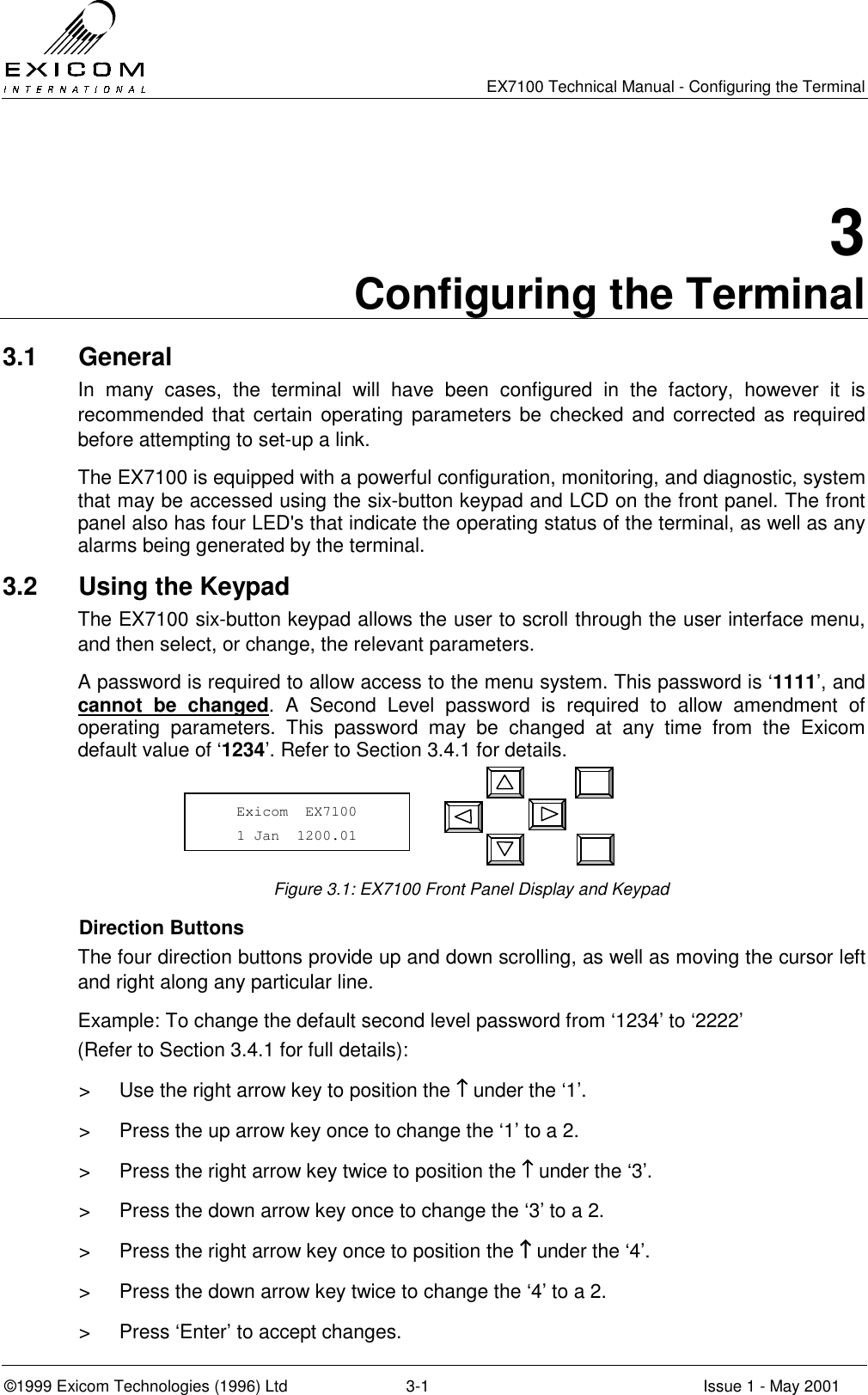   EX7100 Technical Manual - Configuring the Terminal ©1999 Exicom Technologies (1996) Ltd  3-1  Issue 1 - May 2001 3 Configuring the Terminal 3.1 General In many cases, the terminal will have been configured in the factory, however it is recommended that certain operating parameters be checked and corrected as required before attempting to set-up a link. The EX7100 is equipped with a powerful configuration, monitoring, and diagnostic, system that may be accessed using the six-button keypad and LCD on the front panel. The front panel also has four LED&apos;s that indicate the operating status of the terminal, as well as any alarms being generated by the terminal. 3.2  Using the Keypad The EX7100 six-button keypad allows the user to scroll through the user interface menu, and then select, or change, the relevant parameters. A password is required to allow access to the menu system. This password is ‘1111’, and cannot be changed. A Second Level password is required to allow amendment of operating parameters. This password may be changed at any time from the Exicom default value of ‘1234’. Refer to Section 3.4.1 for details.      Figure 3.1: EX7100 Front Panel Display and Keypad Direction Buttons The four direction buttons provide up and down scrolling, as well as moving the cursor left and right along any particular line.  Example: To change the default second level password from ‘1234’ to ‘2222’ (Refer to Section 3.4.1 for full details): &gt;  Use the right arrow key to position the ↑↑↑↑ under the ‘1’.  &gt;  Press the up arrow key once to change the ‘1’ to a 2.  &gt;  Press the right arrow key twice to position the ↑↑↑↑ under the ‘3’. &gt;  Press the down arrow key once to change the ‘3’ to a 2. &gt;  Press the right arrow key once to position the ↑↑↑↑ under the ‘4’. &gt;  Press the down arrow key twice to change the ‘4’ to a 2. &gt;  Press ‘Enter’ to accept changes.     Exicom  EX7100    1 Jan  1200.01 