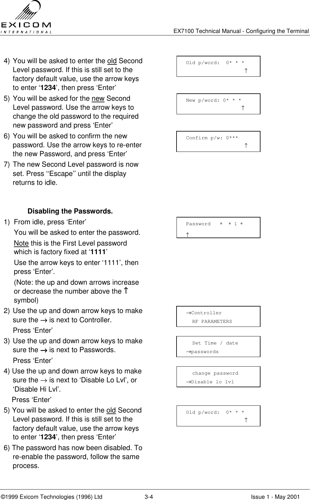   EX7100 Technical Manual - Configuring the Terminal ©1999 Exicom Technologies (1996) Ltd  3-4  Issue 1 - May 2001 4) You will be asked to enter the old Second Level password. If this is still set to the factory default value, use the arrow keys to enter ‘1234’, then press ‘Enter’ 5) You will be asked for the new Second Level password. Use the arrow keys to change the old password to the required new password and press ‘Enter’  6) You will be asked to confirm the new password. Use the arrow keys to re-enter the new Password, and press ‘Enter’  7) The new Second Level password is now set. Press ‘‘Escape’’ until the display returns to idle.      Disabling the Passwords. 1)  From idle, press ‘Enter’   You will be asked to enter the password.  Note this is the First Level password which is factory fixed at ‘1111’   Use the arrow keys to enter ‘1111’, then press ‘Enter’.   (Note: the up and down arrows increase or decrease the number above the ↑↑↑↑ symbol)  2) Use the up and down arrow keys to make sure the →→→→ is next to Controller.   Press ‘Enter’  3) Use the up and down arrow keys to make sure the →→→→ is next to Passwords.  Press ‘Enter’  4) Use the up and down arrow keys to make sure the → is next to ‘Disable Lo Lvl’, or ‘Disable Hi Lvl’.     Press ‘Enter’   5) You will be asked to enter the old Second Level password. If this is still set to the factory default value, use the arrow keys to enter ‘1234’, then press ‘Enter’  6) The password has now been disabled. To re-enable the password, follow the same process.  Old p/word:  0* * *                    ↑ New p/word: 0* * *                   ↑ Confirm p/w: 0***                    ↑ Password   ∗  ∗ 1 ∗                       ↑ →Controller    RF PARAMETERS   Set Time / date →passwords   change password →Disable lo lvl Old p/word:  0* * *                    ↑ 