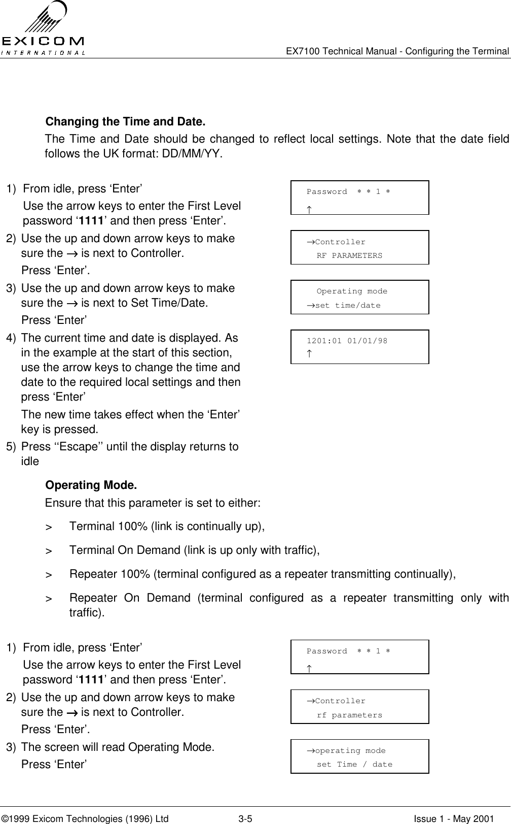   EX7100 Technical Manual - Configuring the Terminal ©1999 Exicom Technologies (1996) Ltd  3-5  Issue 1 - May 2001    Changing the Time and Date. The Time and Date should be changed to reflect local settings. Note that the date field follows the UK format: DD/MM/YY.  1)  From idle, press ‘Enter’   Use the arrow keys to enter the First Level password ‘1111’ and then press ‘Enter’.  2) Use the up and down arrow keys to make sure the →→→→ is next to Controller.   Press ‘Enter’.  3) Use the up and down arrow keys to make sure the →→→→ is next to Set Time/Date.  Press ‘Enter’  4) The current time and date is displayed. As in the example at the start of this section, use the arrow keys to change the time and date to the required local settings and then press ‘Enter’   The new time takes effect when the ‘Enter’ key is pressed.  5) Press ‘‘Escape’’ until the display returns to idle   Operating Mode. Ensure that this parameter is set to either:  &gt;  Terminal 100% (link is continually up), &gt;  Terminal On Demand (link is up only with traffic), &gt;  Repeater 100% (terminal configured as a repeater transmitting continually), &gt;  Repeater On Demand (terminal configured as a repeater transmitting only with traffic).  1)  From idle, press ‘Enter’   Use the arrow keys to enter the First Level password ‘1111’ and then press ‘Enter’.  2) Use the up and down arrow keys to make sure the →→→→ is next to Controller.   Press ‘Enter’.  3) The screen will read Operating Mode.  Press ‘Enter’   Password  ∗ ∗ 1 ∗                     ↑   Operating mode →set time/date 1201:01 01/01/98       ↑            →Controller   RF PARAMETERS →operating mode   set Time / date Password  ∗ ∗ 1 ∗                     ↑ →Controller   rf parameters 