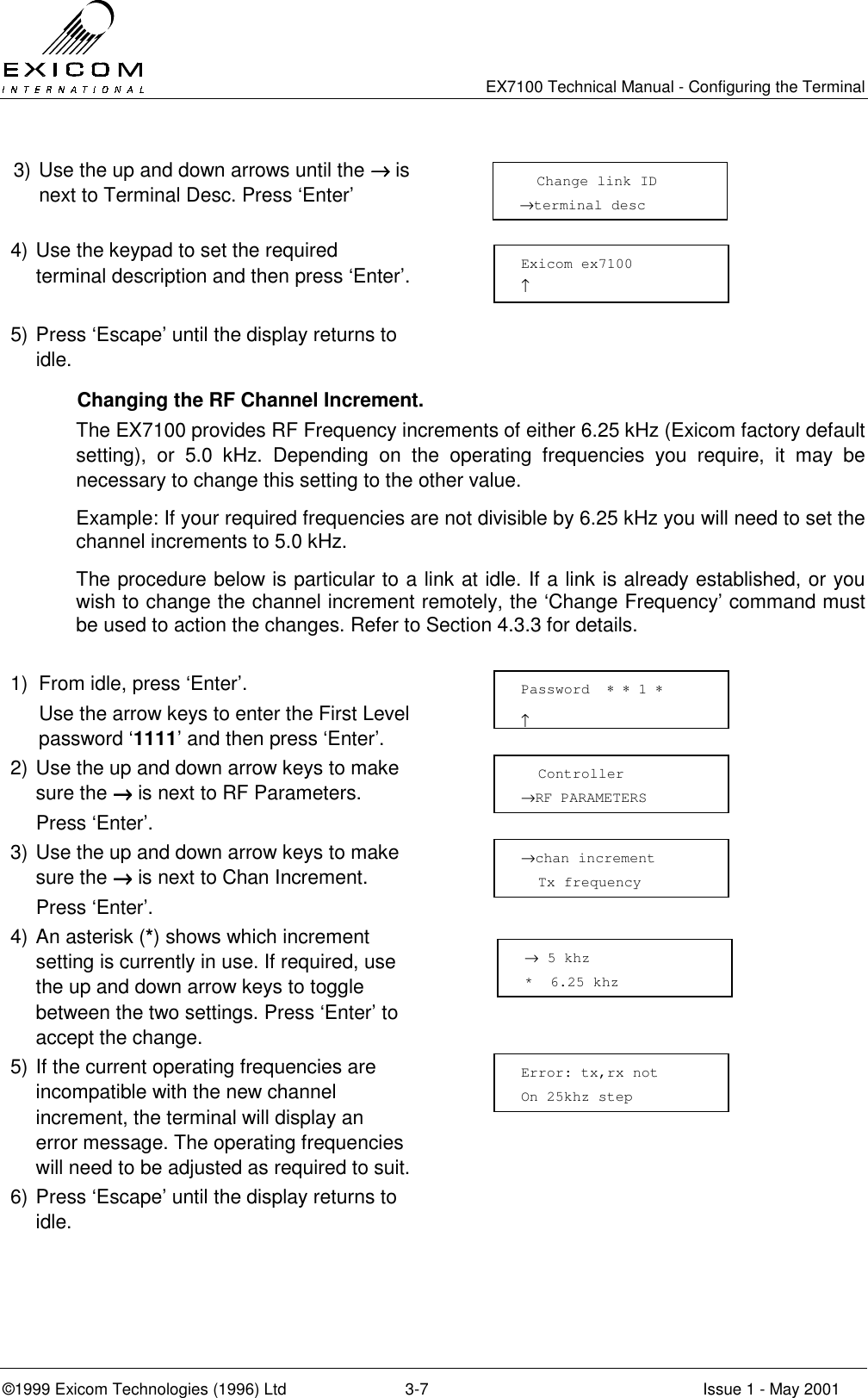   EX7100 Technical Manual - Configuring the Terminal ©1999 Exicom Technologies (1996) Ltd  3-7  Issue 1 - May 2001 3) Use the up and down arrows until the →→→→ is next to Terminal Desc. Press ‘Enter’  4) Use the keypad to set the required terminal description and then press ‘Enter’.   5) Press ‘Escape’ until the display returns to idle.    Changing the RF Channel Increment. The EX7100 provides RF Frequency increments of either 6.25 kHz (Exicom factory default setting), or 5.0 kHz. Depending on the operating frequencies you require, it may be necessary to change this setting to the other value. Example: If your required frequencies are not divisible by 6.25 kHz you will need to set the channel increments to 5.0 kHz. The procedure below is particular to a link at idle. If a link is already established, or you wish to change the channel increment remotely, the ‘Change Frequency’ command must be used to action the changes. Refer to Section 4.3.3 for details.  1)  From idle, press ‘Enter’.   Use the arrow keys to enter the First Level password ‘1111’ and then press ‘Enter’.  2) Use the up and down arrow keys to make sure the →→→→ is next to RF Parameters.   Press ‘Enter’.  3) Use the up and down arrow keys to make sure the →→→→ is next to Chan Increment.  Press ‘Enter’.  4) An asterisk (*) shows which increment setting is currently in use. If required, use the up and down arrow keys to toggle between the two settings. Press ‘Enter’ to accept the change.  5) If the current operating frequencies are incompatible with the new channel increment, the terminal will display an error message. The operating frequencies will need to be adjusted as required to suit.  6) Press ‘Escape’ until the display returns to idle.   →chan increment   Tx frequency Password  ∗ ∗ 1 ∗                     ↑   Controller →RF PARAMETERS    Change link ID →terminal desc Exicom ex7100 ↑   Error: tx,rx not On 25khz step → 5 khz *  6.25 khz 