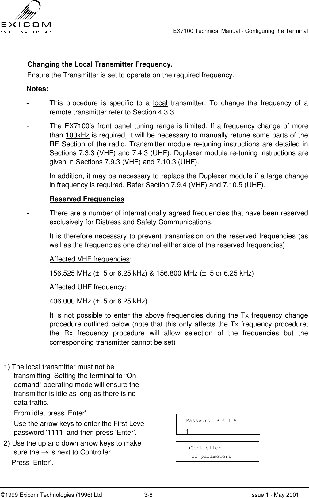   EX7100 Technical Manual - Configuring the Terminal ©1999 Exicom Technologies (1996) Ltd  3-8  Issue 1 - May 2001   Changing the Local Transmitter Frequency.  Ensure the Transmitter is set to operate on the required frequency. Notes: -  This procedure is specific to a local transmitter. To change the frequency of a remote transmitter refer to Section 4.3.3. -  The EX7100’s front panel tuning range is limited. If a frequency change of more than 100kHz is required, it will be necessary to manually retune some parts of the RF Section of the radio. Transmitter module re-tuning instructions are detailed in Sections 7.3.3 (VHF) and 7.4.3 (UHF). Duplexer module re-tuning instructions are given in Sections 7.9.3 (VHF) and 7.10.3 (UHF).   In addition, it may be necessary to replace the Duplexer module if a large change in frequency is required. Refer Section 7.9.4 (VHF) and 7.10.5 (UHF).  Reserved Frequencies -  There are a number of internationally agreed frequencies that have been reserved exclusively for Distress and Safety Communications.    It is therefore necessary to prevent transmission on the reserved frequencies (as well as the frequencies one channel either side of the reserved frequencies)  Affected VHF frequencies:   156.525 MHz (±  5 or 6.25 kHz) &amp; 156.800 MHz (±  5 or 6.25 kHz)  Affected UHF frequency:   406.000 MHz (±  5 or 6.25 kHz)   It is not possible to enter the above frequencies during the Tx frequency change procedure outlined below (note that this only affects the Tx frequency procedure, the Rx frequency procedure will allow selection of the frequencies but the corresponding transmitter cannot be set)  1) The local transmitter must not be transmitting. Setting the terminal to “On- demand” operating mode will ensure the transmitter is idle as long as there is no data traffic.     From idle, press ‘Enter’   Use the arrow keys to enter the First Level password ‘1111’ and then press ‘Enter’.  2) Use the up and down arrow keys to make sure the → is next to Controller.     Press ‘Enter’.   Password  ∗ ∗ 1 ∗                     ↑ →Controller   rf parameters 