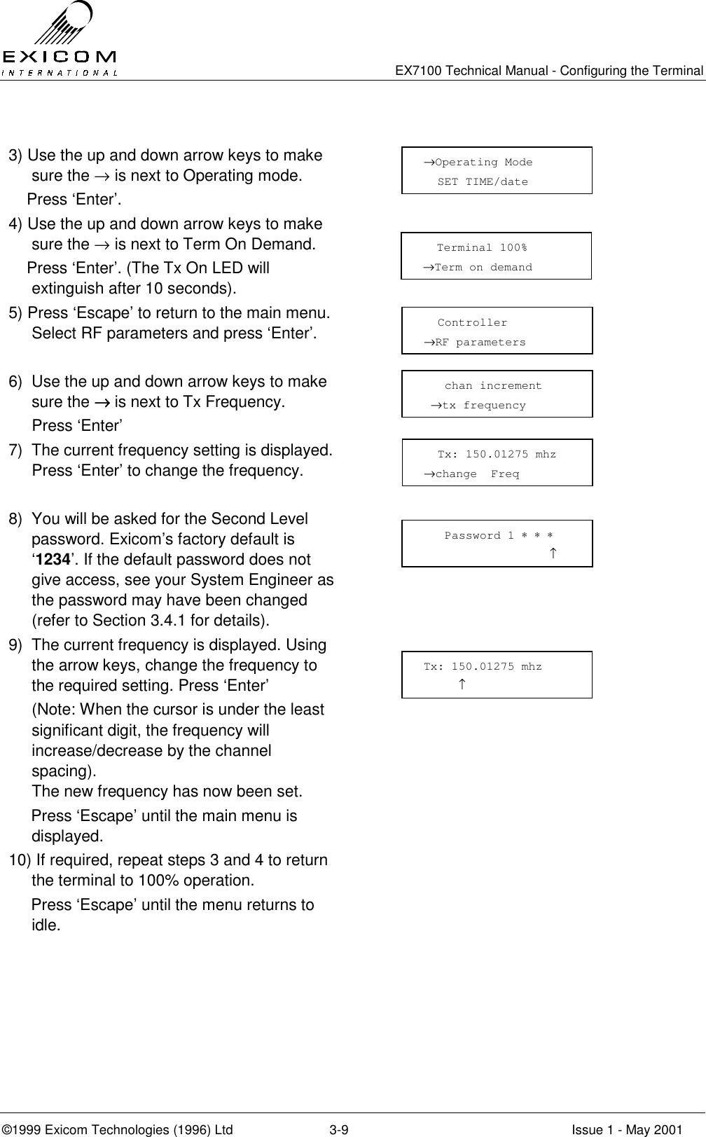   EX7100 Technical Manual - Configuring the Terminal ©1999 Exicom Technologies (1996) Ltd  3-9  Issue 1 - May 2001  3) Use the up and down arrow keys to make sure the → is next to Operating mode.     Press ‘Enter’.  4) Use the up and down arrow keys to make sure the → is next to Term On Demand.     Press ‘Enter’. (The Tx On LED will extinguish after 10 seconds).  5) Press ‘Escape’ to return to the main menu. Select RF parameters and press ‘Enter’.    6)  Use the up and down arrow keys to make sure the →→→→ is next to Tx Frequency.  Press ‘Enter’  7)  The current frequency setting is displayed. Press ‘Enter’ to change the frequency.   8)  You will be asked for the Second Level password. Exicom’s factory default is ‘1234’. If the default password does not give access, see your System Engineer as the password may have been changed (refer to Section 3.4.1 for details).  9)  The current frequency is displayed. Using the arrow keys, change the frequency to the required setting. Press ‘Enter’   (Note: When the cursor is under the least significant digit, the frequency will increase/decrease by the channel spacing).  The new frequency has now been set.      Press ‘Escape’ until the main menu is displayed.  10) If required, repeat steps 3 and 4 to return the terminal to 100% operation.      Press ‘Escape’ until the menu returns to idle.      chan increment  →tx frequency   Tx: 150.01275 mhz →change  Freq    Password 1 ∗ ∗ ∗                   ↑ Tx: 150.01275 mhz      ↑ →Operating Mode   SET TIME/date          Terminal 100%  →Term on demand    Controller →RF parameters 