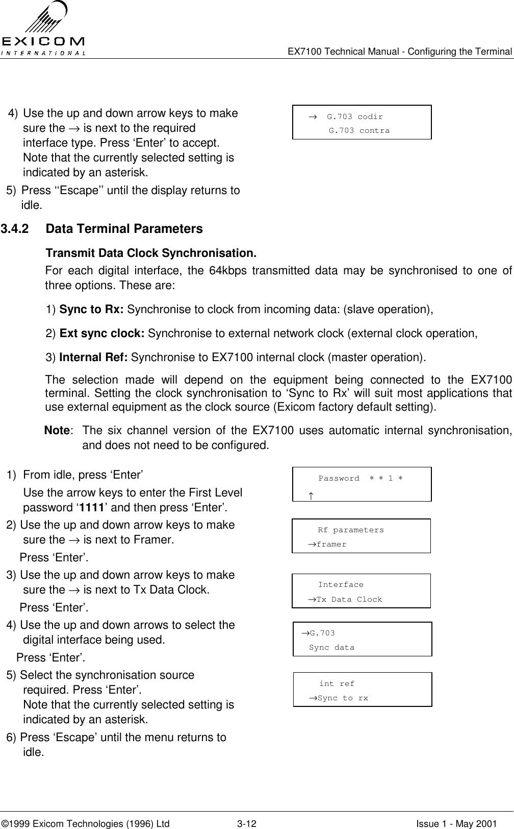   EX7100 Technical Manual - Configuring the Terminal ©1999 Exicom Technologies (1996) Ltd  3-12  Issue 1 - May 2001  4) Use the up and down arrow keys to make sure the → is next to the required interface type. Press ‘Enter’ to accept. Note that the currently selected setting is indicated by an asterisk.  5) Press ‘‘Escape’’ until the display returns to idle.  3.4.2  Data Terminal Parameters   Transmit Data Clock Synchronisation. For each digital interface, the 64kbps transmitted data may be synchronised to one of three options. These are: 1) Sync to Rx: Synchronise to clock from incoming data: (slave operation), 2) Ext sync clock: Synchronise to external network clock (external clock operation, 3) Internal Ref: Synchronise to EX7100 internal clock (master operation). The selection made will depend on the equipment being connected to the EX7100 terminal. Setting the clock synchronisation to ‘Sync to Rx’ will suit most applications that use external equipment as the clock source (Exicom factory default setting).   Note:  The six channel version of the EX7100 uses automatic internal synchronisation, and does not need to be configured.  1)  From idle, press ‘Enter’   Use the arrow keys to enter the First Level password ‘1111’ and then press ‘Enter’.  2) Use the up and down arrow keys to make sure the → is next to Framer.     Press ‘Enter’.  3) Use the up and down arrow keys to make sure the → is next to Tx Data Clock.     Press ‘Enter’.  4) Use the up and down arrows to select the digital interface being used.    Press ‘Enter’.  5) Select the synchronisation source required. Press ‘Enter’. Note that the currently selected setting is indicated by an asterisk.  6) Press ‘Escape’ until the menu returns to idle.    Password  ∗ ∗ 1 ∗                       ↑   Rf parameters →framer    Interface →Tx Data Clock →G.703 Sync data   int ref →Sync to rx →  G.703 codir     G.703 contra 