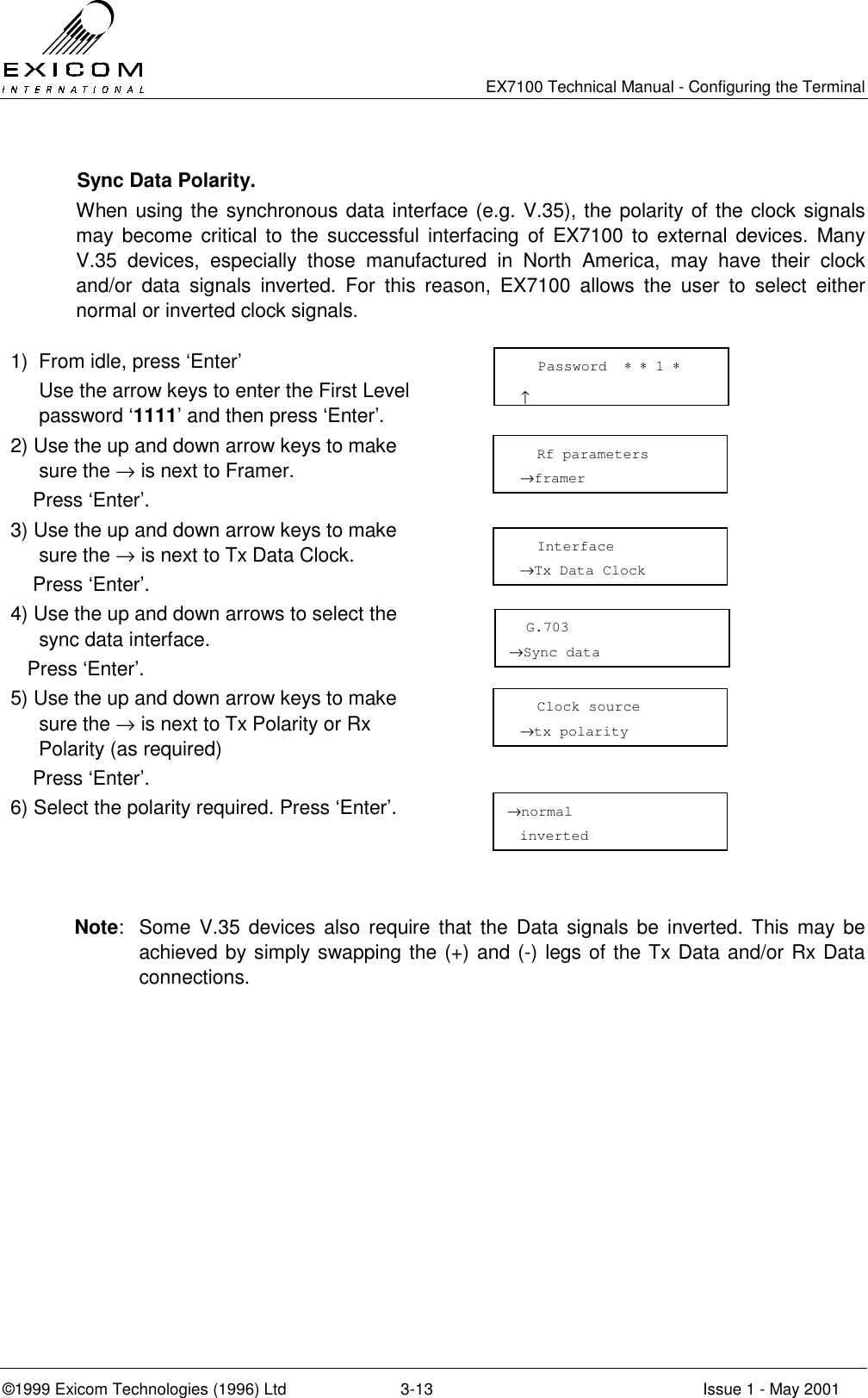   EX7100 Technical Manual - Configuring the Terminal ©1999 Exicom Technologies (1996) Ltd  3-13  Issue 1 - May 2001   Sync Data Polarity. When using the synchronous data interface (e.g. V.35), the polarity of the clock signals may become critical to the successful interfacing of EX7100 to external devices. Many V.35 devices, especially those manufactured in North America, may have their clock and/or data signals inverted. For this reason, EX7100 allows the user to select either normal or inverted clock signals.  1)  From idle, press ‘Enter’   Use the arrow keys to enter the First Level password ‘1111’ and then press ‘Enter’.  2) Use the up and down arrow keys to make sure the → is next to Framer.     Press ‘Enter’.  3) Use the up and down arrow keys to make sure the → is next to Tx Data Clock.     Press ‘Enter’.  4) Use the up and down arrows to select the sync data interface.    Press ‘Enter’.  5) Use the up and down arrow keys to make sure the → is next to Tx Polarity or Rx Polarity (as required)     Press ‘Enter’.  6) Select the polarity required. Press ‘Enter’.     Note:  Some V.35 devices also require that the Data signals be inverted. This may be achieved by simply swapping the (+) and (-) legs of the Tx Data and/or Rx Data connections.    Password  ∗ ∗ 1 ∗                       ↑   Rf parameters →framer    Interface →Tx Data Clock   G.703 →Sync data   Clock source →tx polarity  →normal inverted 