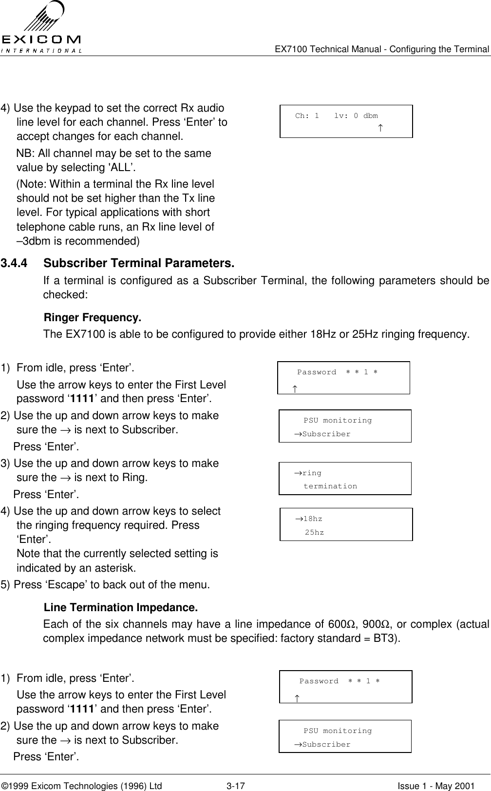   EX7100 Technical Manual - Configuring the Terminal ©1999 Exicom Technologies (1996) Ltd  3-17  Issue 1 - May 2001  4) Use the keypad to set the correct Rx audio line level for each channel. Press ‘Enter’ to accept changes for each channel.      NB: All channel may be set to the same value by selecting &apos;ALL’.      (Note: Within a terminal the Rx line level should not be set higher than the Tx line level. For typical applications with short telephone cable runs, an Rx line level of   –3dbm is recommended)  3.4.4 Subscriber Terminal Parameters. If a terminal is configured as a Subscriber Terminal, the following parameters should be checked:  Ringer Frequency. The EX7100 is able to be configured to provide either 18Hz or 25Hz ringing frequency.  1)  From idle, press ‘Enter’.   Use the arrow keys to enter the First Level password ‘1111’ and then press ‘Enter’.  2) Use the up and down arrow keys to make sure the → is next to Subscriber.     Press ‘Enter’.  3) Use the up and down arrow keys to make sure the → is next to Ring.     Press ‘Enter’.  4) Use the up and down arrow keys to select the ringing frequency required. Press ‘Enter’.  Note that the currently selected setting is indicated by an asterisk.  5) Press ‘Escape’ to back out of the menu.        Line Termination Impedance. Each of the six channels may have a line impedance of 600Ω, 900Ω, or complex (actual complex impedance network must be specified: factory standard = BT3).  1)  From idle, press ‘Enter’.   Use the arrow keys to enter the First Level password ‘1111’ and then press ‘Enter’.  2) Use the up and down arrow keys to make sure the → is next to Subscriber.     Press ‘Enter’.   Password  ∗ ∗ 1 ∗                      ↑   PSU monitoring →Subscriber →ring    termination →18hz   25hz  Password  ∗ ∗ 1 ∗                      ↑   PSU monitoring →Subscriber Ch: 1   lv: 0 dbm                  ↑ 