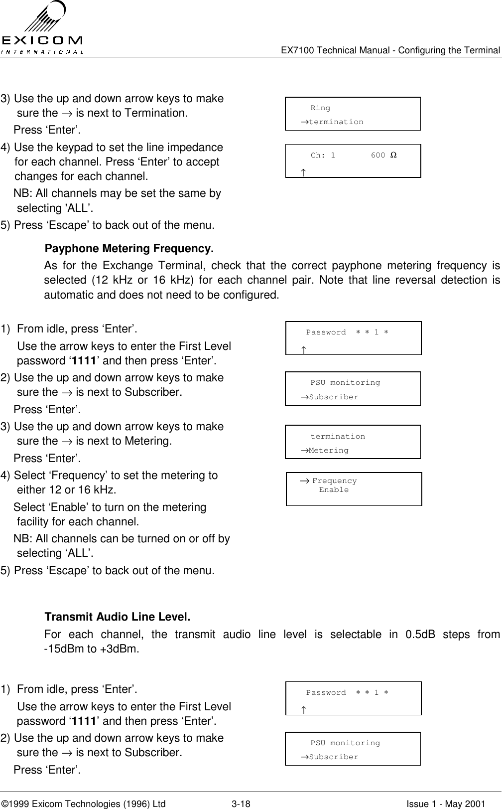   EX7100 Technical Manual - Configuring the Terminal ©1999 Exicom Technologies (1996) Ltd  3-18  Issue 1 - May 2001 3) Use the up and down arrow keys to make sure the → is next to Termination.     Press ‘Enter’.  4) Use the keypad to set the line impedance for each channel. Press ‘Enter’ to accept changes for each channel.     NB: All channels may be set the same by selecting &apos;ALL’.  5) Press ‘Escape’ to back out of the menu.         Payphone Metering Frequency. As for the Exchange Terminal, check that the correct payphone metering frequency is selected (12 kHz or 16 kHz) for each channel pair. Note that line reversal detection is automatic and does not need to be configured.  1)  From idle, press ‘Enter’.   Use the arrow keys to enter the First Level password ‘1111’ and then press ‘Enter’.  2) Use the up and down arrow keys to make sure the → is next to Subscriber.     Press ‘Enter’.  3) Use the up and down arrow keys to make sure the → is next to Metering.     Press ‘Enter’.  4) Select ‘Frequency’ to set the metering to either 12 or 16 kHz.     Select ‘Enable’ to turn on the metering facility for each channel.     NB: All channels can be turned on or off by selecting ‘ALL’.  5) Press ‘Escape’ to back out of the menu.          Transmit Audio Line Level. For each channel, the transmit audio line level is selectable in 0.5dB steps from -15dBm to +3dBm.  1)  From idle, press ‘Enter’.   Use the arrow keys to enter the First Level password ‘1111’ and then press ‘Enter’.  2) Use the up and down arrow keys to make sure the → is next to Subscriber.     Press ‘Enter’.    Ring  →termination  Password  ∗ ∗ 1 ∗                      ↑   PSU monitoring →Subscriber   Password  ∗ ∗ 1 ∗                      ↑   PSU monitoring →Subscriber    termination →Metering    Ch: 1       600 Ω                      ↑   → Frequency      Enable 