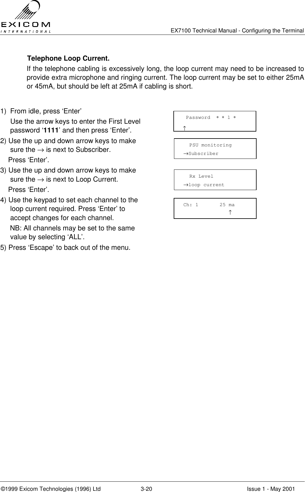   EX7100 Technical Manual - Configuring the Terminal ©1999 Exicom Technologies (1996) Ltd  3-20  Issue 1 - May 2001   Telephone Loop Current. If the telephone cabling is excessively long, the loop current may need to be increased to provide extra microphone and ringing current. The loop current may be set to either 25mA or 45mA, but should be left at 25mA if cabling is short.  1)  From idle, press ‘Enter’   Use the arrow keys to enter the First Level password ‘1111’ and then press ‘Enter’.  2) Use the up and down arrow keys to make sure the → is next to Subscriber.     Press ‘Enter’.  3) Use the up and down arrow keys to make sure the → is next to Loop Current.     Press ‘Enter’.  4) Use the keypad to set each channel to the loop current required. Press ‘Enter’ to accept changes for each channel.      NB: All channels may be set to the same value by selecting ‘ALL’.  5) Press ‘Escape’ to back out of the menu.      Password  ∗ ∗ 1 ∗                         ↑   PSU monitoring →Subscriber    Rx Level →loop current  Ch: 1       25 ma                ↑ 